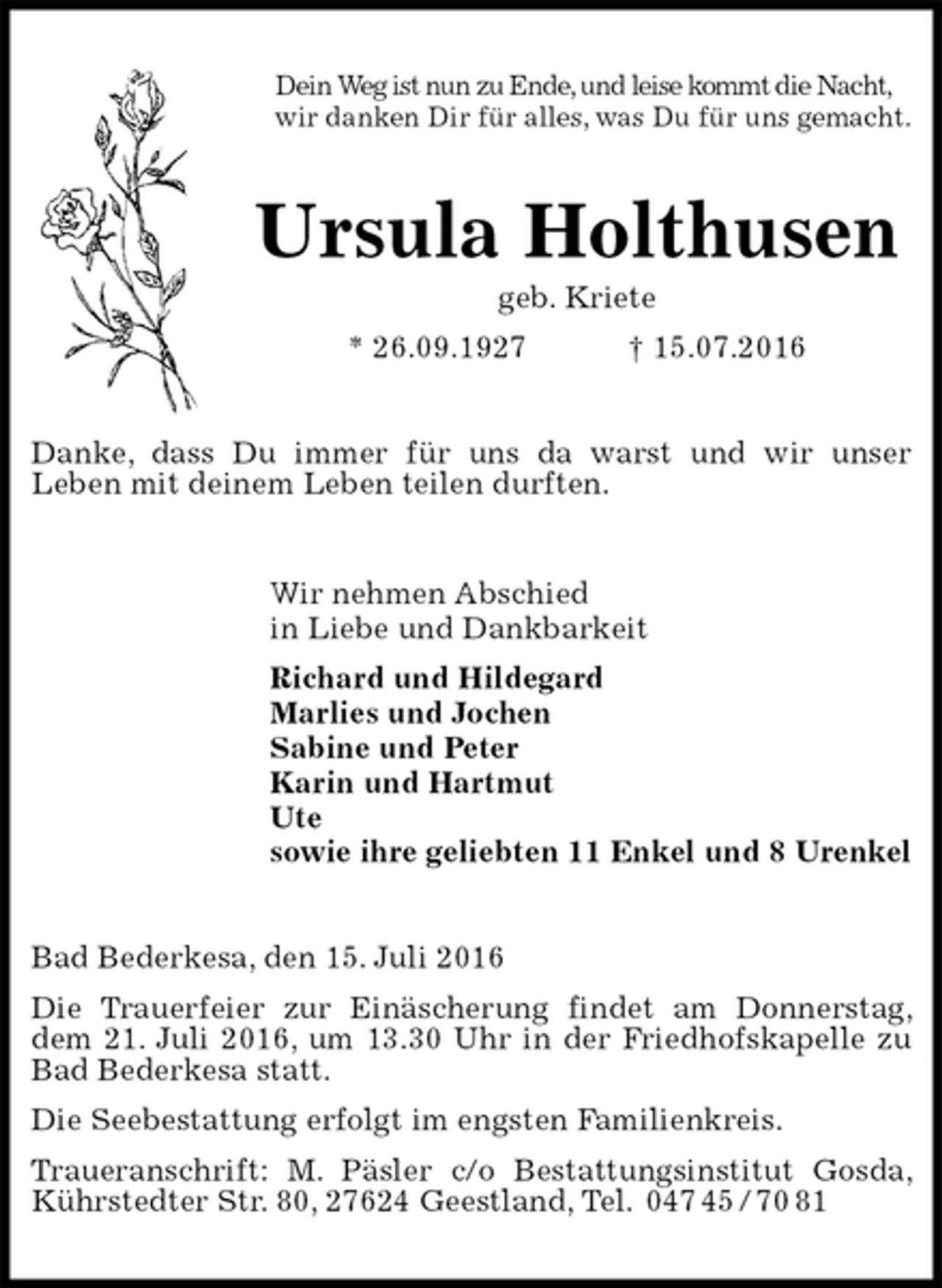 <p>Dein Weg ist nun zu Ende, und leise kommt die Nacht,<br />wir danken Dir für alles, was Du für uns gemacht.<br />Ursula Holthusen<br />geb. Kriete<br />* 26.09.1927 † 15.07.2016<br />Danke, dass Du immer für uns da warst und wir unser<br />Leben mit deinem Leben teilen durften.<br />Wir nehmen Abschied<br />in Liebe und Dankbarkeit<br />Richard und Hildegard<br />Marlies und Jochen<br />Sabine und Peter<br />Karin und Hartmut<br />Ute<br />sowie ihre geliebten 11 Enkel und 8 Urenkel<br />Bad Bederkesa, den 15. Juli 2016<br />Die Trauerfeier zur Einäscherung findet am Donnerstag, dem 21. Juli 2016, um 13.30 Uhr in der Friedhofskapelle zu Bad Bederkesa statt.<br />Die Seebestattung erfolgt im engsten Familienkreis.<br />Traueranschrift: M. Päsler c/o Bestattungsinstitut Gosda, Kührstedter Str. 80, 27624 Geestland, Tel. 047 45 / 70 81</p>