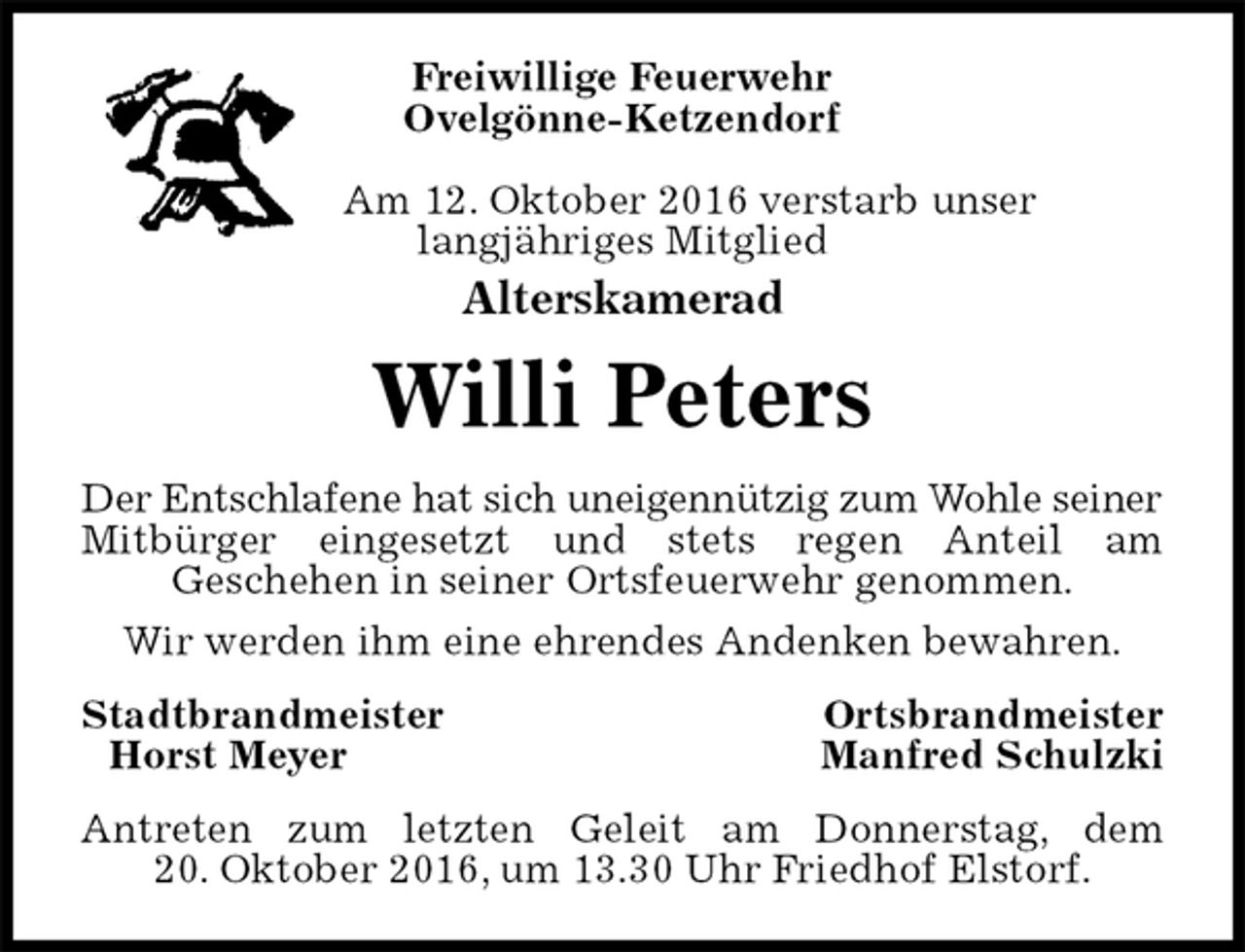 <p>Freiwillige Feuerwehr<br />Ovelgönne-Ketzendorf</p><p>Am 12. Oktober 2016 verstarb unser<br />langjähriges Mitglied<br />Alterskamerad<br />Willi Peters<br />Der Entschlafene hat sich uneigennützig zum Wohle seiner<br />Mitbürger eingesetzt und stets regen Anteil am<br />Geschehen in seiner Ortsfeuerwehr genommen.<br />Wir werden ihm eine ehrendes Andenken bewahren.<br />Stadtbrandmeister Ortsbrandmeister<br />Horst Meyer Manfred Schulzki<br />Antreten zum letzten Geleit am Donnerstag, dem<br />20. Oktober 2016, um 13.30 Uhr Friedhof Elstorf.</p>