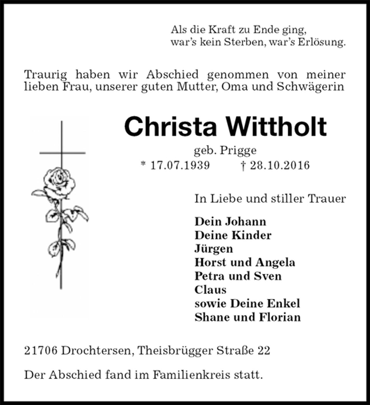 <p>Als die Kraft zu Ende ging,<br />war’s kein Sterben, war’s Erlösung.<br />Traurig haben wir Abschied genommen von meiner<br />lieben Frau, unserer guten Mutter, Oma und Schwägerin<br />Christa Wittholt<br />geb. Prigge<br />* 17.07.1939 † 28.10.2016<br />In Liebe und stiller Trauer<br />Dein Johann<br />Deine Kinder<br />Jürgen<br />Horst und Angela<br />Petra und Sven<br />Claus<br />sowie Deine Enkel<br />Shane und Florian<br />21706 Drochtersen, Theisbrügger Straße 22</p><p>Der Abschied fand im Familienkreis statt.</p>