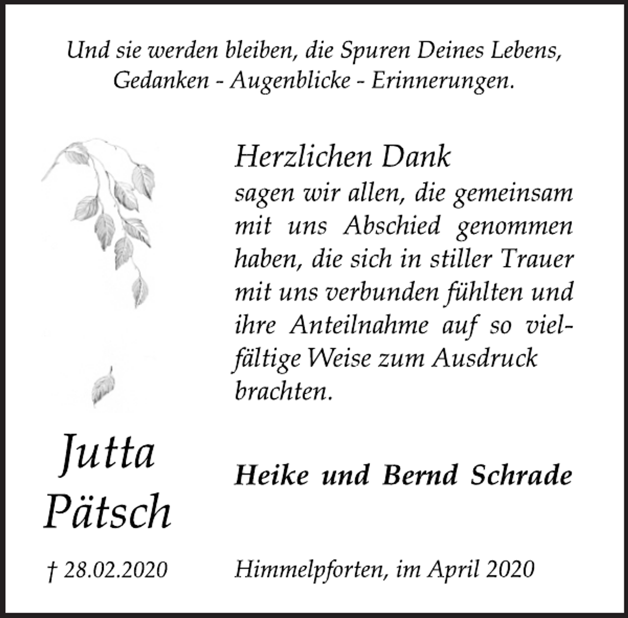 <p>Und sie werden bleiben, die Spuren Deines Lebens, Gedanken - Augenblicke - Erinnerungen.<br />Herzlichen Dank sagen wir allen, die gemeinsam mit uns Abschied genommen haben, die sich in stiller Trauer mit uns verbunden fühlten und ihre Anteilnahme auf so vielfältige Weise zum Ausdruck brachten.<br />Jutta Pätsch<br />† 28.02.2020<br />Heike und Bernd Schrade<br />Himmelpforten, im April 2020</p>