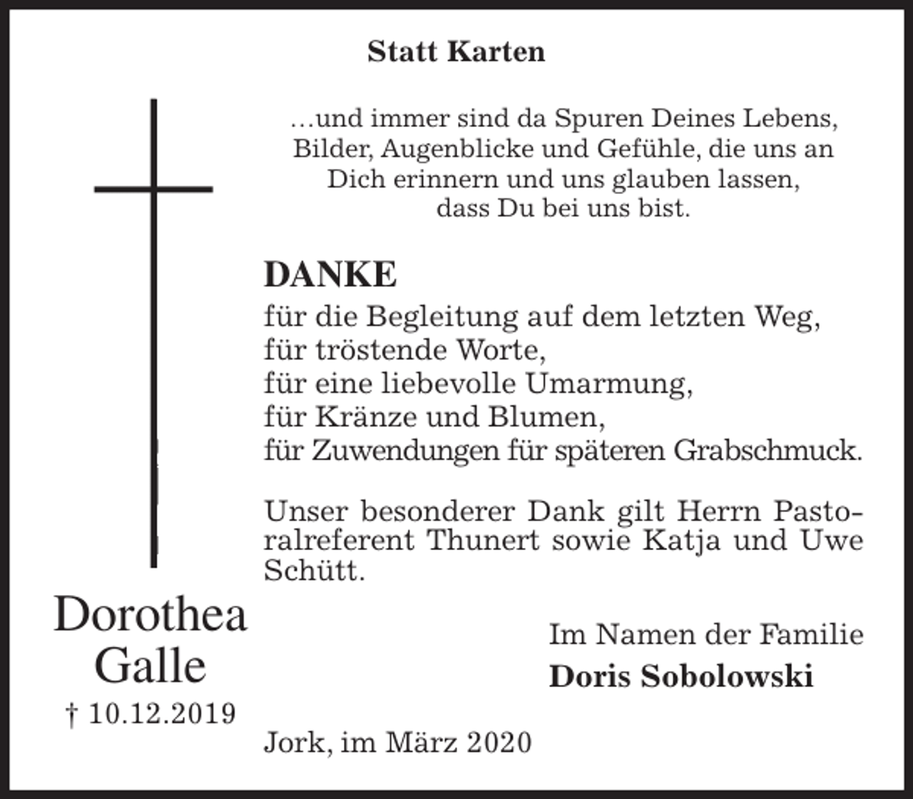 <p>Statt Karten<br />…und immer sind da Spuren Deines Lebens,<br />Bilder, Augenblicke und Gefühle, die uns an Dich erinnern und uns glauben lassen,<br />dass Du bei uns bist.<br />DANKE<br />für die Begleitung auf dem letzten Weg,<br />für tröstende Worte,<br />für eine liebevolle Umarmung,<br />für Kränze und Blumen,<br />für Zuwendungen für späteren Grabschmuck.</p>
<p>Unser besonderer Dank gilt Herrn Pastoralreferent Thunert sowie Katja und Uwe Schütt.<br />Im Namen der Familie<br />Doris Sobolowski<br />Jork, im März 2020<br />Dorothea<br />Galle<br />† 10.12.2019</p>