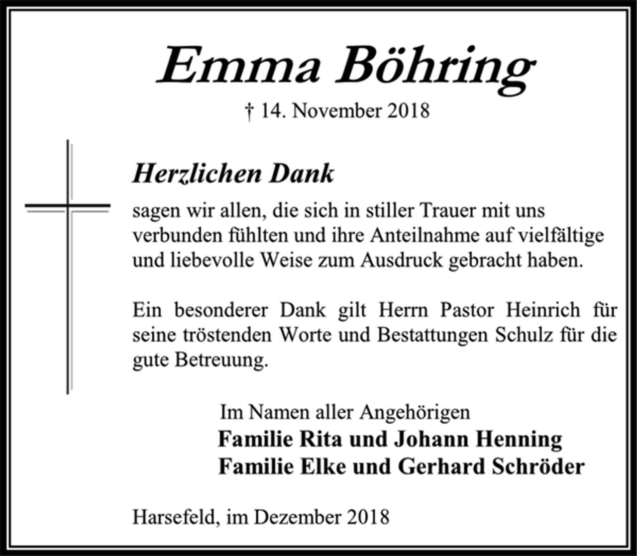 <p>Emma Böhring<br />† 14. November 2018<br />Herzlichen Dank<br />sagen wir allen, die sich in stiller Trauer mit uns<br />verbunden fühlten und ihre Anteilnahme auf vielfältige<br />und liebevolle Weise zum Ausdruck gebracht haben.<br />Ein besonderer Dank gilt Herrn Pastor Heinrich für seine tröstenden Worte und Bestattungen Schulz für die gute Betreuung.<br />Im Namen aller Angehörigen<br />Familie Rita und Johann Henning<br />Familie Elke und Gerhard Schröder<br />Harsefeld, im Dezember 2018</p>