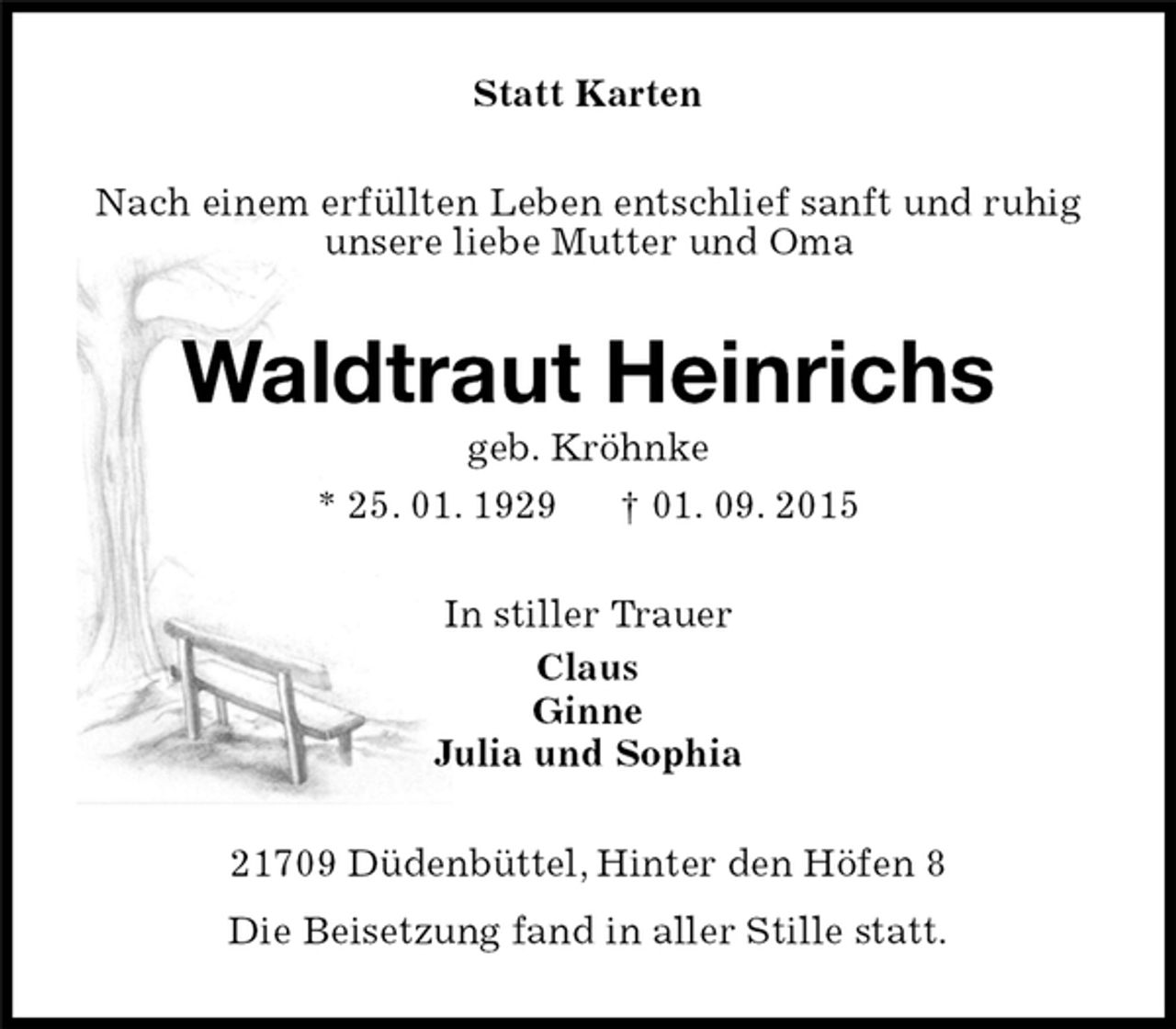 <p>21709 Düdenbüttel, Hinter den Höfen 8<br />Die Beisetzung fand in aller Stille statt.<br />Waldtraut Heinrichs<br />geb. Kröhnke<br />* 25. 01. 1929 † 01. 09. 2015<br />Statt Karten<br />In stiller Trauer<br />Claus<br />Ginne<br />Julia und Sophia<br />Nach einem erfüllten Leben entschlief sanft und ruhig<br />unsere liebe Mutter und Oma</p>