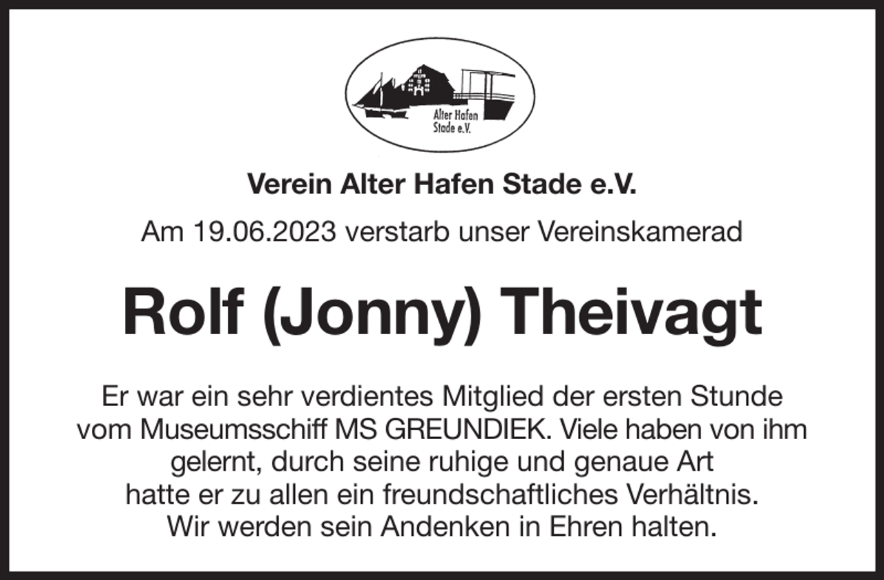 <p>Verein Alter Hafen Stade e.V.<br />Am 19.06.2023 verstarb unser Vereinskamerad<br />Rolf (Jonny) Theivagt<br />Er war ein sehr verdientes Mitglied der ersten Stunde<br />vom Museumsschiff MS GREUNDIEK. Viele haben von ihm gelernt, durch seine ruhige und genaue Art<br />hatte er zu allen ein freundschaftliches Verhältnis.<br />Wir werden sein Andenken in Ehren halten.</p>
