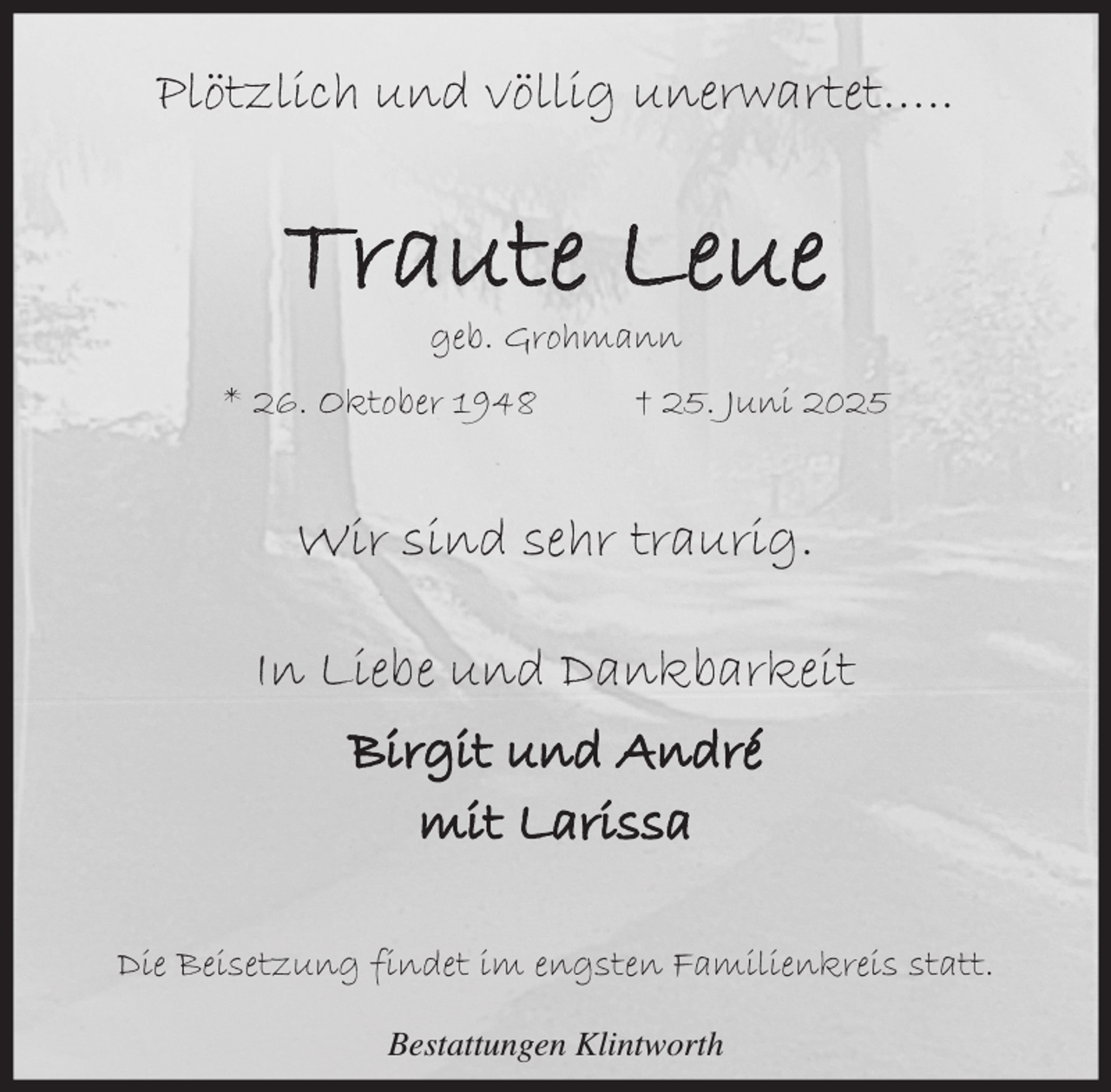 <p>Plötzlich und völlig unerwartet…..</p><p>Traute Leue<br />geb. Grohmann</p><p>* 26. Oktober 1948</p><p>† 25. Juni 2025</p><p>Wir sind sehr traurig.<br />In Liebe und Dankbarkeit<br />Birgit und André<br />mit Larissa<br />Die Beisetzung findet im engsten Familienkreis statt.<br />Bestattungen Klintworth</p>