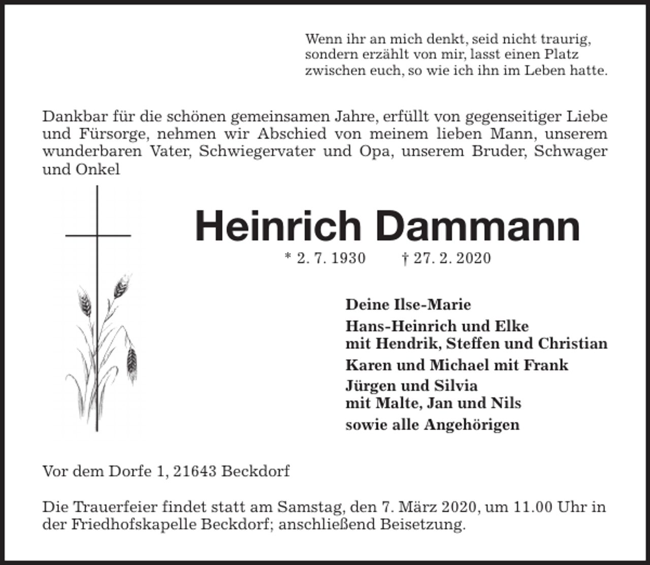 <p>Wenn ihr an mich denkt, seid nicht traurig,<br />sondern erzählt von mir, lasst einen Platz<br />zwischen euch, so wie ich ihn im Leben hatte.<br />Dankbar für die schönen gemeinsamen Jahre, erfüllt von gegenseitiger Liebe<br />und Fürsorge, nehmen wir Abschied von meinem lieben Mann, unserem wunderbaren Vater, Schwiegervater und Opa, unserem Bruder, Schwager und Onkel<br />Heinrich Dammann<br />* 2. 7. 1930 † 27. 2. 2020<br />Deine Ilse-Marie<br />Hans-Heinrich und Elke<br />mit Hendrik, Steffen und Christian<br />Karen und Michael mit Frank<br />Jürgen und Silvia<br />mit Malte, Jan und Nils<br />sowie alle Angehörigen<br />Vor dem Dorfe 1, 21643 Beckdorf</p>
<p>Die Trauerfeier findet statt am Samstag, den 7. März 2020, um 11.00 Uhr in der Friedhofskapelle Beckdorf; anschließend Beisetzung.</p>