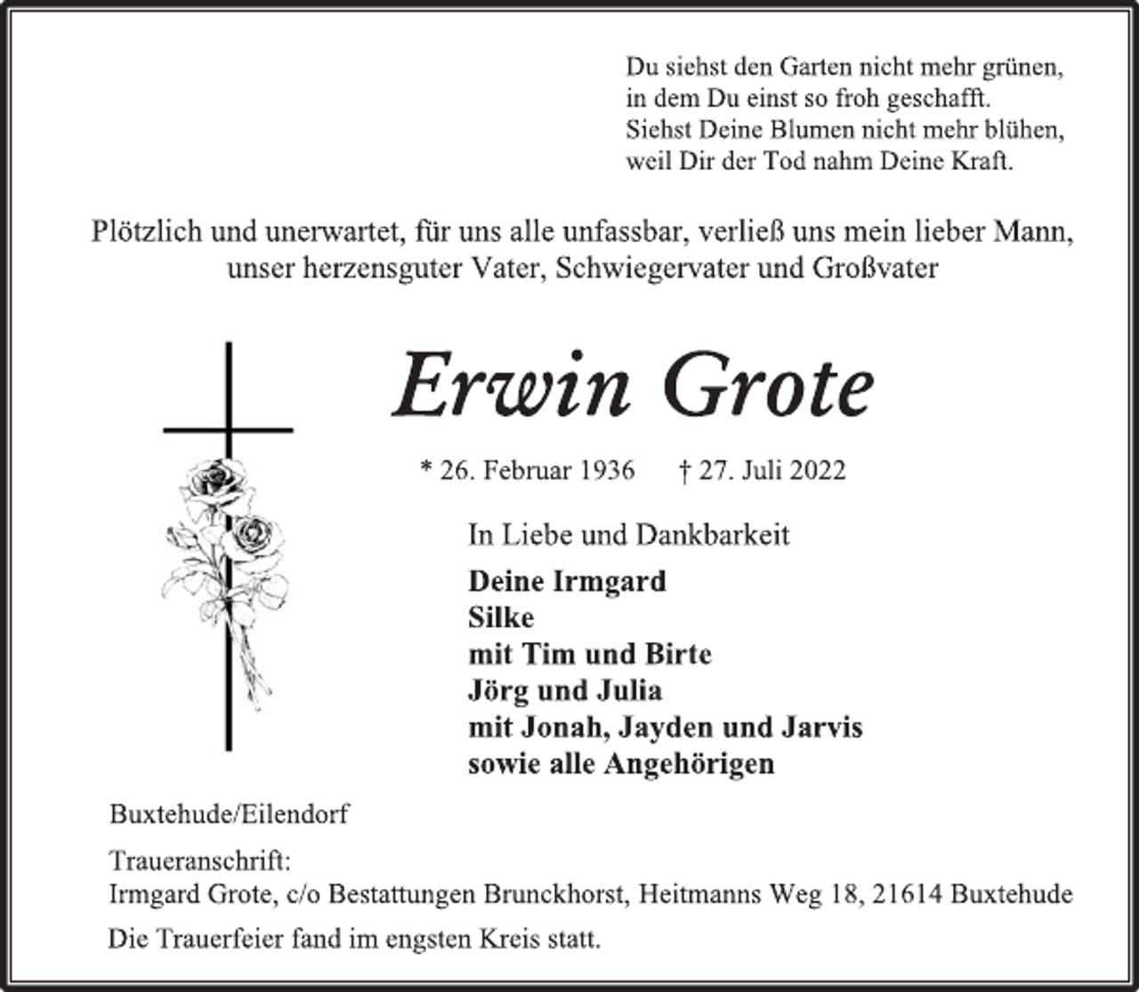 <p>Du siehst den Garten nicht mehr grünen,<br />in dem Du einst so froh geschafft.<br />Siehst Deine Blumen nicht mehr blühen,<br />weil Dir der Tod nahm Deine Kraft.<br />Plötzlich und unerwartet, für uns alle unfassbar, verließ uns mein lieber Mann, unser herzensguter Vater, Schwiegervater und Großvater<br />Erwin Grote<br />* 26. Februar 1936 † 27. Juli 2022<br />In Liebe und Dankbarkeit<br />Deine Irmgard<br />Silke<br />mit Tim und Birte<br />Jörg und Julia<br />mit Jonah, Jayden und Jarvis<br />sowie alle Angehörigen<br />Buxtehude/Eilendorf<br />Traueranschrift:<br />Irmgard Grote, c/o Bestattungen Brunckhorst, Heitmanns Weg 18, 21614 Buxtehude<br />Die Trauerfeier fand im engsten Kreis statt.</p>