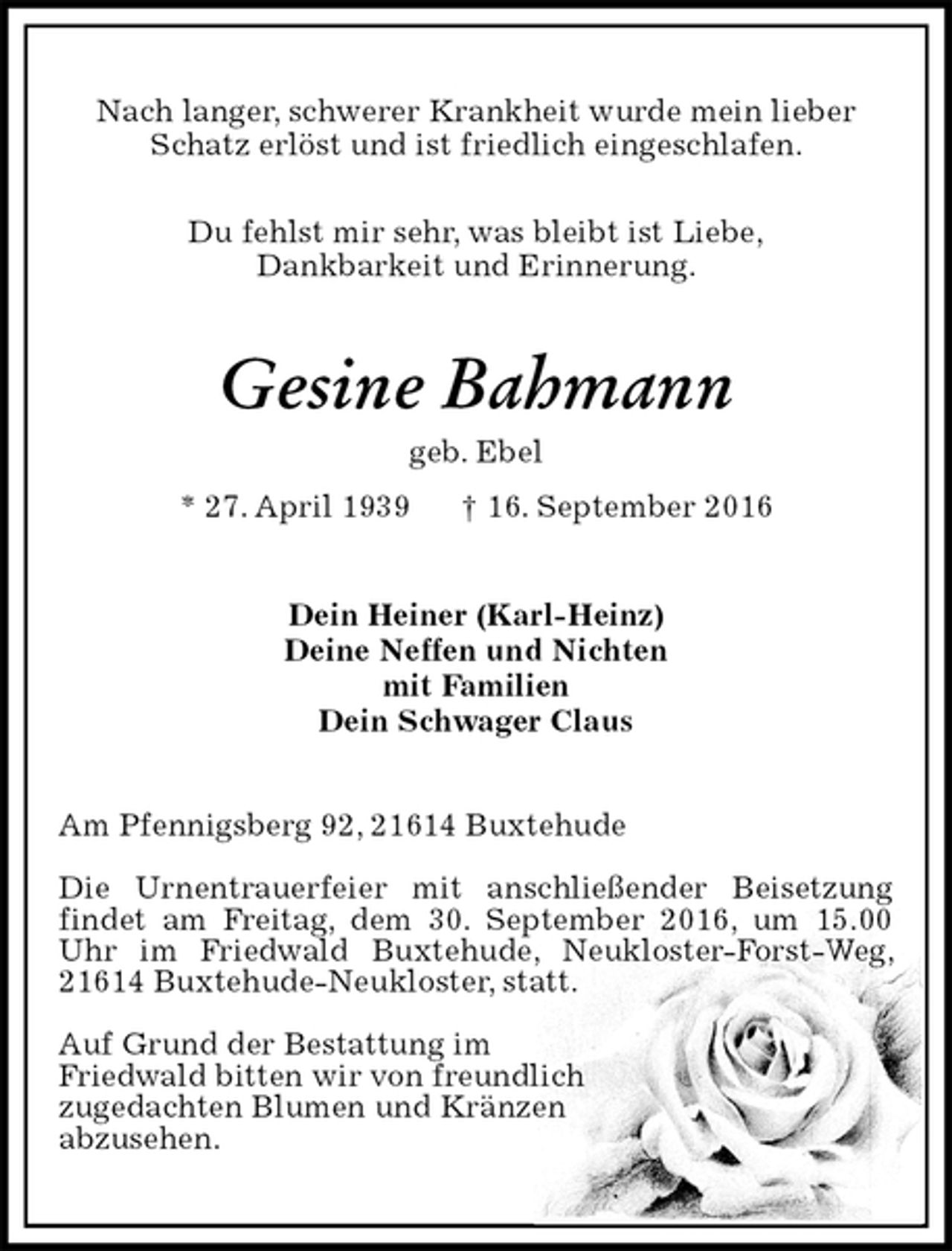 <p>Nach langer, schwerer Krankheit wurde mein lieber Schatz erlöst und ist friedlich eingeschlafen.<br />Du fehlst mir sehr, was bleibt ist Liebe,<br />Dankbarkeit und Erinnerung.<br />Gesine Bahmann<br />geb. Ebel<br />* 27. April 1939 † 16. September 2016<br />Dein Heiner (Karl-Heinz)<br />Deine Neffen und Nichten<br />mit Familien<br />Dein Schwager Claus<br />Am Pfennigsberg 92, 21614 Buxtehude</p><p>Die Urnentrauerfeier mit anschließender Beisetzung<br />findet am Freitag, dem 30. September 2016, um 15.00 Uhr im Friedwald Buxtehude, Neukloster-Forst-Weg, 21614 Buxtehude-Neukloster, statt.</p><p>Auf Grund der Bestattung im<br />Friedwald bitten wir von freundlich<br />zugedachten Blumen und Kränzen<br />abzusehen.</p>