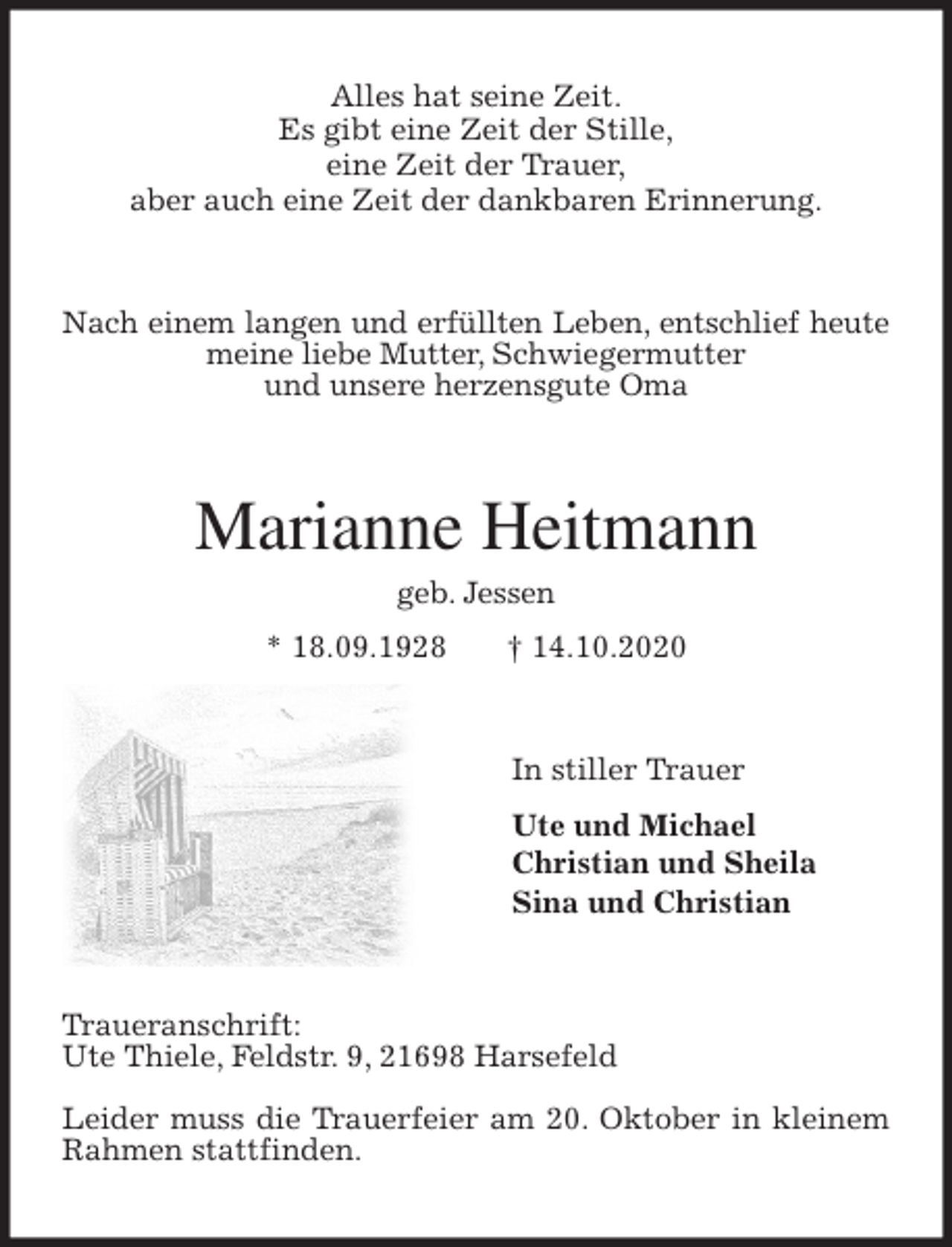 <p>Alles hat seine Zeit.<br />Es gibt eine Zeit der Stille,<br />eine Zeit der Trauer,<br />aber auch eine Zeit der dankbaren Erinnerung.<br />Nach einem langen und erfüllten Leben, entschlief heute meine liebe Mutter, Schwiegermutter<br />und unsere herzensgute Oma<br />Marianne Heitmann<br />geb. Jessen<br />* 18.09.1928 † 14.10.2020<br />In stiller Trauer<br />Ute und Michael<br />Christian und Sheila<br />Sina und Christian<br />Traueranschrift:<br />Ute Thiele, Feldstr. 9, 21698 Harsefeld</p>
<p>Leider muss die Trauerfeier am 20. Oktober in kleinem Rahmen stattfinden.</p>
