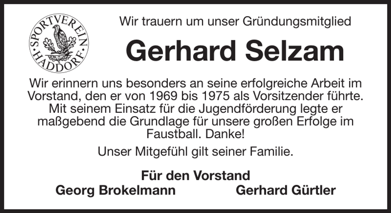 <p>Wir trauern um unser Gründungsmitglied<br />Gerhard Selzam<br />Wir erinnern uns besonders an seine erfolgreiche Arbeit im Vorstand, den er von 1969 bis 1975 als Vorsitzender führte. Mit seinem Einsatz für die Jugendförderung legte er<br />maßgebend die Grundlage für unsere großen Erfolge im Faustball. Danke!<br />Unser Mitgefühl gilt seiner Familie.<br />Für den Vorstand<br />Georg Brokelmann Gerhard Gürtler</p>