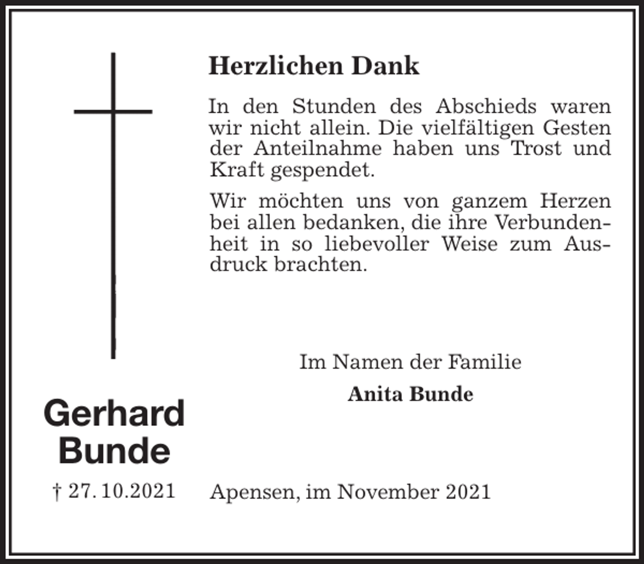<p>Herzlichen Dank<br />In den Stunden des Abschieds waren wir nicht allein. Die vielfältigen Gesten der Anteilnahme haben uns Trost und Kraft gespendet.<br />Wir möchten uns von ganzem Herzen bei allen bedanken, die ihre Verbundenheit in so liebevoller Weise zum Ausdruck brachten.</p>
<p>Im Namen der Familie<br />Anita Bunde</p>
<p>Apensen, im November 2021<br />Gerhard<br />Bunde<br />† 27. 10.2021</p>