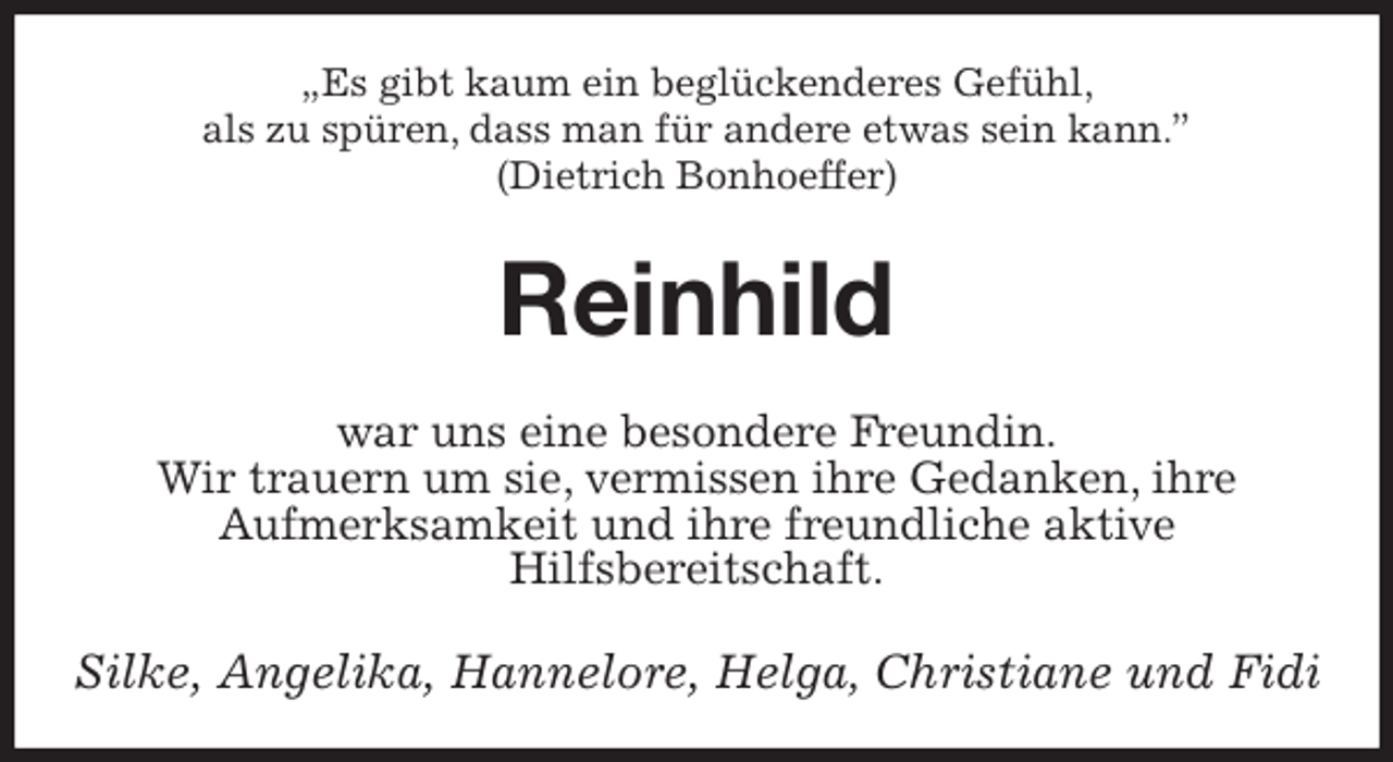 <p>„Es gibt kaum ein beglückenderes Gefühl,<br />als zu spüren, dass man für andere etwas sein kann.”<br />(Dietrich Bonhoeffer)<br />Reinhild<br />war uns eine besondere Freundin.<br />Wir trauern um sie, vermissen ihre Gedanken, ihre<br />Aufmerksamkeit und ihre freundliche aktive<br />Hilfsbereitschaft.<br />Silke, Angelika, Hannelore, Helga, Christiane und Fidi</p>