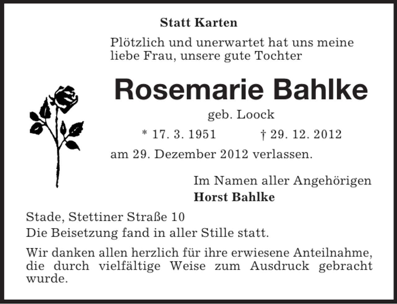<p>Statt Karten<br />Plötzlich und unerwartet hat uns meine<br />liebe Frau, unsere gute Tochter</p><p>Rosemarie Bahlke<br />geb. Loock<br />* 17. 3. 1951<br />† 29. 12. 2012<br />am 29. Dezember 2012 verlassen.<br />Im Namen aller Angehörigen<br />Horst Bahlke<br />Stade, Stettiner Straße 10<br />Die Beisetzung fand in aller Stille statt.<br />Wir danken allen herzlich für ihre erwiesene Anteilnahme,<br />die durch vielfältige Weise zum Ausdruck gebracht<br />wurde.</p>