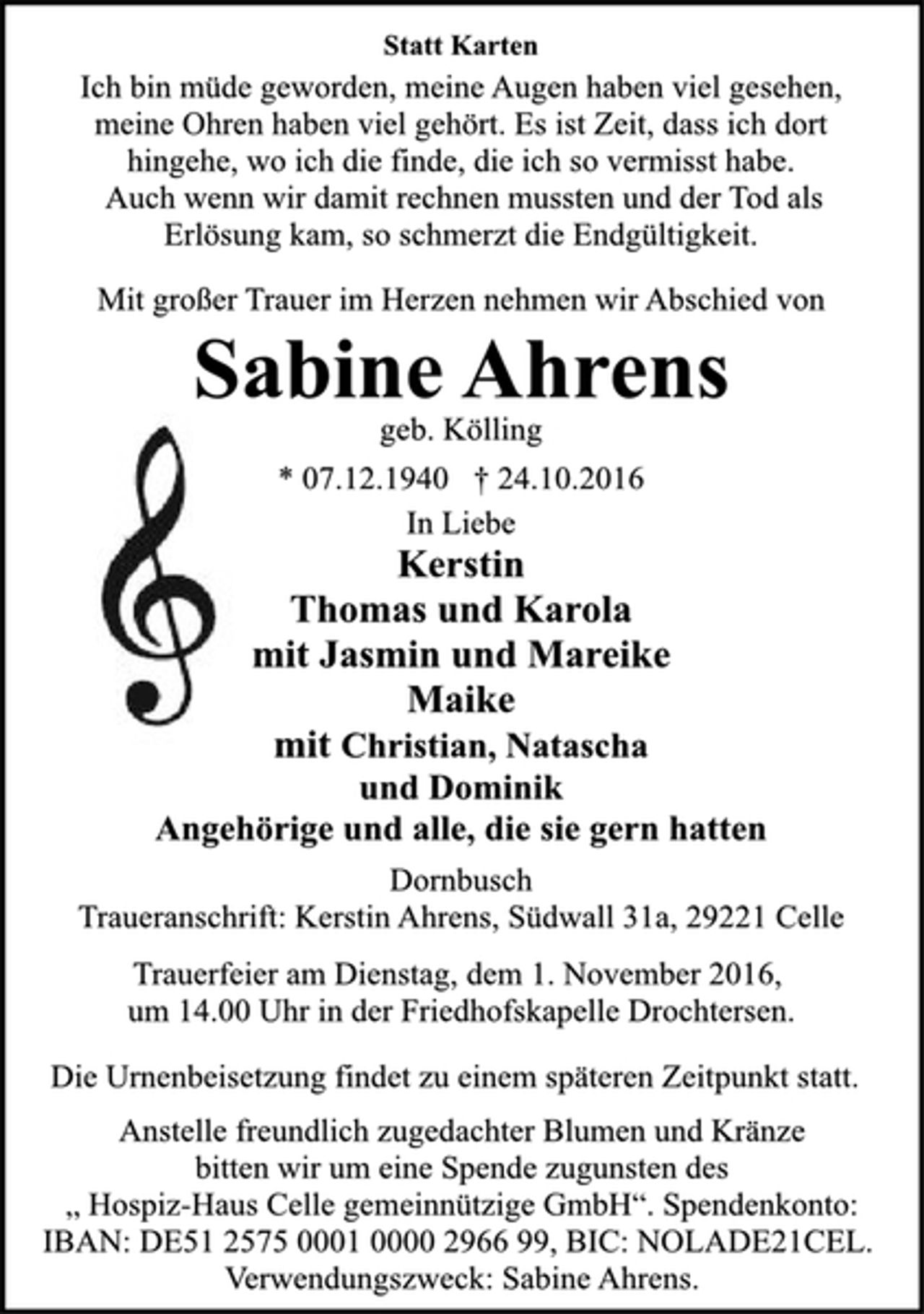 <p>In Liebe<br />Kerstin<br />Thomas und Karola<br />mit Jasmin und Mareike<br />Maike<br />mit Christan, Natascha<br />und Dominik<br />Angehörige und alle, die sie gern hatten<br />Dornbusch<br />Traueranschrift: Kerstin Ahrens, Südwall 31a, 29221 Celle<br />* 07.12.1940 † 24.10.2016<br />geb. Kölling<br />Sabine Ahrens<br />Statt Karten<br />Mit großer Trauer im Herzen nehmen wir Abschied von<br />Ich bin müde geworden, meine Augen haben viel gesehen,<br />meine Ohren haben viel gehört. Es ist Zeit, dass ich dort<br />hingehe, wo ich die finde, die ich so vermisst habe.<br />Auch wenn wir damit rechnen mussten und der Tod als<br />Erlösung kam, so schmerzt die Endgültigkeit.<br />Trauerfeier am Dienstag, dem 1. November 2016,<br />um 14.00 Uhr in der Friedhofskapelle Drochtersen.<br />Anstelle freundlich zugedachter Blumen und Kränze,<br />bitten wir um eine Spende zugunsten des<br />„ Hospiz-Haus Celle gemeinnützige GmbH“. Spendenkonto:<br />IBAN: DE 51 25 75000 10 000 296699, BIC: NOLADE21CEL,<br />Verwendungszweck: Sabine Ahrens.<br />Die Urnenbeisetzung findet zu einem späteren Zeitpunkt statt.</p>
