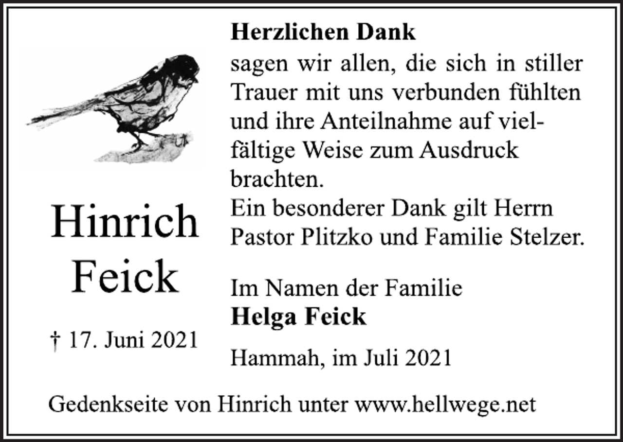 <p>Herzlichen Dank<br />sagen wir allen, die sich in stiller<br />Trauer mit uns verbunden fühlten<br />und ihre Anteilnahme auf vielfältige Weise zum Ausdruck<br />brachten.<br />Ein besonderer Dank gilt Herrn<br />Pastor Plitzko und Familie Stelzer.<br />Hinrich Feick<br />† 17. Juni 2021<br />Im Namen der Familie<br />Helga Feick<br />Hammah, im Juli 2021<br />Gedenkseite von Hinrich unter www.hellwege.net</p>