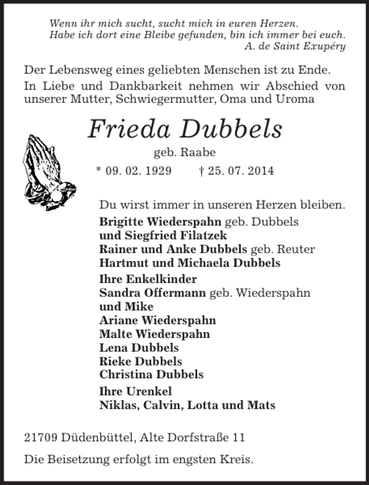<p>Wenn ihr mich sucht, sucht mich in euren Herzen.<br />Habe ich dort eine Bleibe gefunden, bin ich immer bei euch.<br />A. de Saint Exupéry<br />Der Lebensweg eines geliebten Menschen ist zu Ende.<br />In Liebe und Dankbarkeit nehmen wir Abschied von unserer Mutter, Schwiegermutter, Oma und Uroma<br />Frieda Dubbels<br />geb. Raabe<br />* 09. 02. 1929 † 25. 07. 2014<br />Du wirst immer in unseren Herzen bleiben.<br />Brigitte Wiederspahn geb. Dubbels<br />und Siegfried Filatzek<br />Rainer und Anke Dubbels geb. Reuter<br />Hartmut und Michaela Dubbels<br />Ihre Enkelkinder<br />Sandra Offermann geb. Wiederspahn<br />und Mike<br />Ariane Wiederspahn<br />Malte Wiederspahn<br />Lena Dubbels<br />Rieke Dubbels<br />Christina Dubbels<br />Ihre Urenkel<br />Niklas, Calvin, Lotta und Mats<br />21709 Düdenbüttel, Alte Dorfstraße 11<br />Die Beisetzung erfolgt im engsten Kreis.</p>