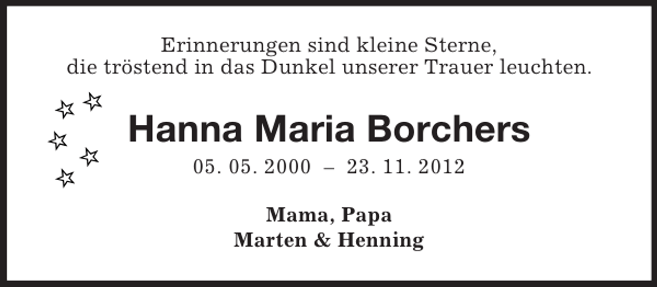 <p>Erinnerungen sind kleine Sterne,<br />die tröstend in das Dunkel unserer Trauer leuchten.<br />Hanna Maria Borchers<br />05. 05. 2000 – 23. 11. 2012<br />Mama, Papa<br />Marten</p>