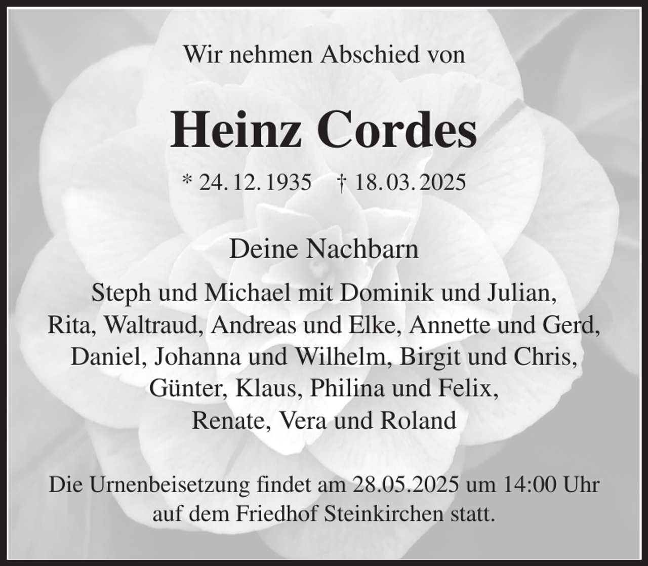 <p>Wir nehmen Abschied von<br />Heinz Cordes<br />* 24. 12. 1935 † 18. 03. 2025<br />Deine Nachbarn<br />Steph und Michael mit Dominik und Julian,<br />Rita, Waltraud, Andreas und Elke, Annette und Gerd,<br />Daniel, Johanna und Wilhelm, Birgit und Chris, Günter, Klaus, Philina und Felix,<br />Renate, Vera und Roland<br />Die Urnenbeisetzung findet am 28.05.2025 um 14:00 Uhr auf dem Friedhof Steinkirchen statt.</p>
