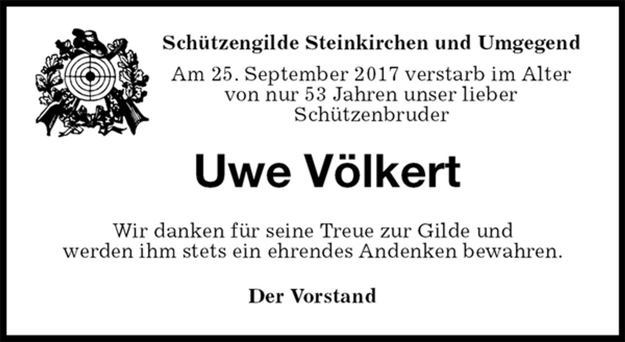 <p>Der Vorstand<br />Uwe Völkert<br />Wir danken für seine Treue zur Gilde und<br />werden ihm stets ein ehrendes Andenken bewahren.<br />Schützengilde Steinkirchen und Umgegend<br />Am 25. September 2017 verstarb im Alter<br />von nur 53 Jahren unser lieber<br />Schützenbruder</p>