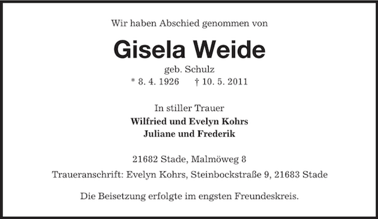 <p>Wir haben Abschied genommen von<br />Gisela Weide<br />geb. Schulz<br />* 8. 4. 1926 † 10. 5. 2011<br />In stiller Trauer<br />Wilfried und Evelyn Kohrs<br />Juliane und Frederik<br />21682 Stade, Malmöweg 8<br />Traueranschrift: Evelyn Kohrs, Steinbockstraße 9, 21683 Stade<br />Die Beisetzung erfolgte im engsten Freundeskreis.</p>