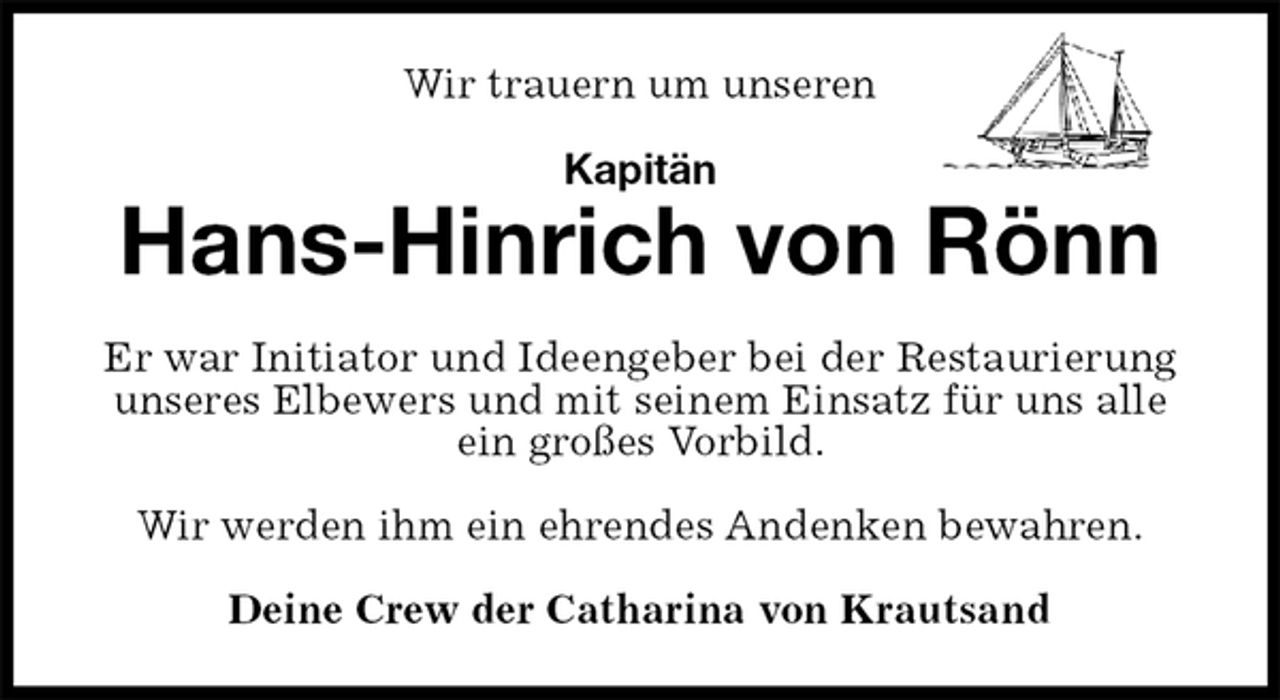 <p>Wir trauern um unseren<br />Kapitän<br />Hans-Hinrich von Rönn<br />Er war Initiator und Ideengeber bei der Restaurierung unseres Elbewers und mit seinem Einsatz für uns alle ein großes Vorbild.</p>
<p>Wir werden ihm ein ehrendes Andenken bewahren.<br />Deine Crew der Catharina von Krautsand</p>