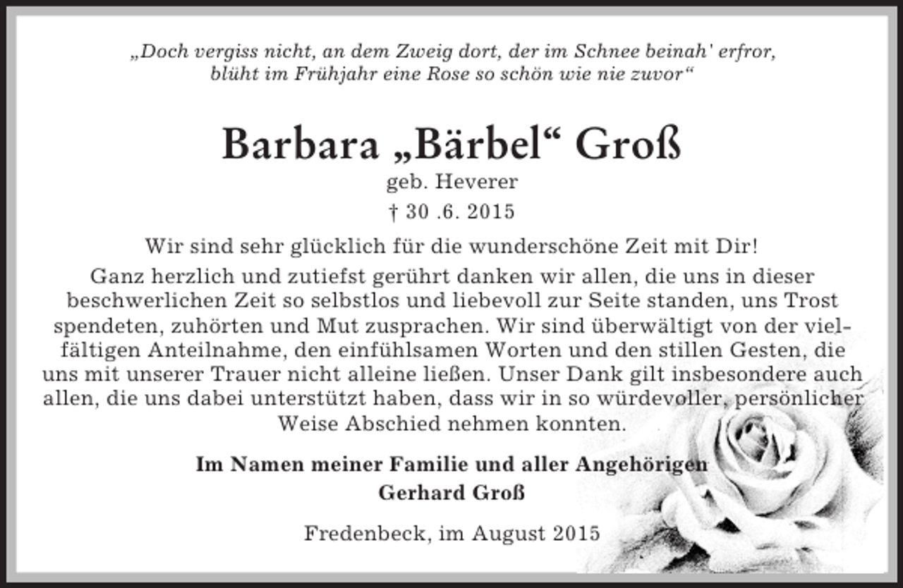 <p>„Doch vergiss nicht, an dem Zweig dort, der im Schnee beinah' erfror,<br />blüht im Frühjahr eine Rose so schön wie nie zuvor“<br />Barbara „Bärbel“ Groß<br />geb. Heverer<br />† 30 .6. 2015<br />Wir sind sehr glücklich für die wunderschöne Zeit mit Dir!<br />Ganz herzlich und zutiefst gerührt danken wir allen, die uns in dieser<br />beschwerlichen Zeit so selbstlos und liebevoll zur Seite standen, uns Trost spendeten, zuhörten und Mut zusprachen. Wir sind überwältigt von der viel-<br />fältigen Anteilnahme, den einfühlsamen Worten und den stillen Gesten, die<br />uns mit unserer Trauer nicht alleine ließen. Unser Dank gilt insbesondere auch allen, die uns dabei unterstützt haben, dass wir in so würdevoller, persönlicher Weise Abschied nehmen konnten.<br />Im Namen meiner Familie und aller Angehörigen<br />Gerhard Groß<br />Fredenbeck, im August 2015</p>