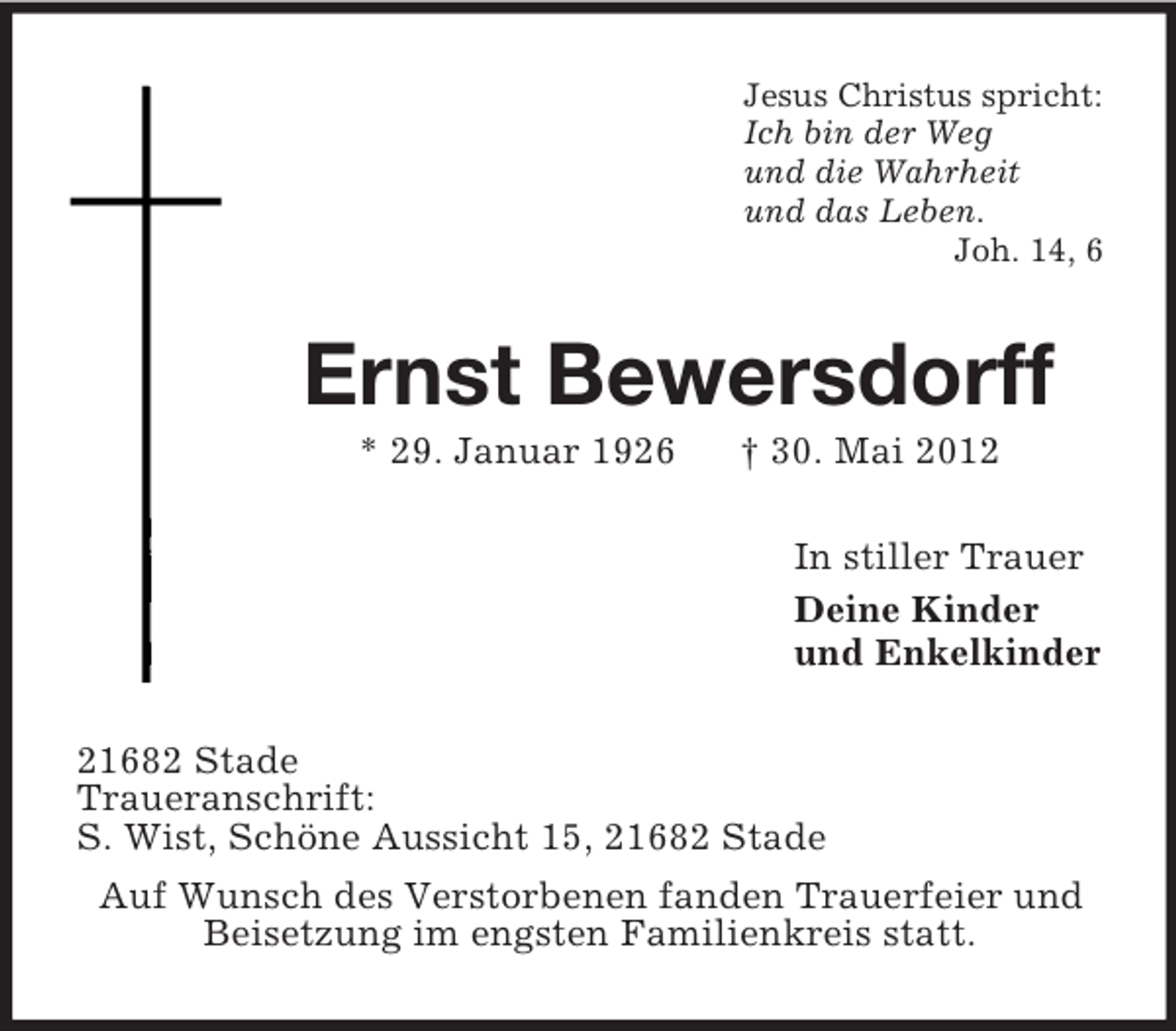 <p>Jesus Christus spricht:<br />Ich bin der Weg<br />und die Wahrheit<br />und das Leben.<br />Joh. 14, 6</p><p>Ernst Bewersdorff<br />* 29. Januar 1926</p><p>† 30. Mai 2012<br />In stiller Trauer<br />Deine Kinder<br />und Enkelkinder</p><p>21682 Stade<br />Traueranschrift:<br />S. Wist, Schöne Aussicht 15, 21682 Stade<br />Auf Wunsch des Verstorbenen fanden Trauerfeier und<br />Beisetzung im engsten Familienkreis statt.</p>