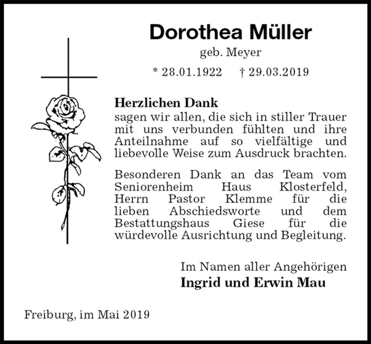 <p>Dorothea Müller<br />geb. Meyer<br />* 28.01.1922 † 29.03.2019<br />Herzlichen Dank<br />sagen wir allen, die sich in stiller Trauer mit uns verbunden fühlten und ihre<br />Anteilnahme auf so vielfältige und<br />liebevolle Weise zum Ausdruck brachten.<br />Besonderen Dank an das Team vom<br />Seniorenheim Haus Klosterfeld,<br />Herrn Pastor Klemme für die<br />lieben Abschiedsworte und dem<br />Bestattungshaus Giese für die<br />würdevolle Ausrichtung und Begleitung.<br />Im Namen aller Angehörigen<br />Ingrid und Erwin Mau<br />Freiburg, im Mai 2019</p>