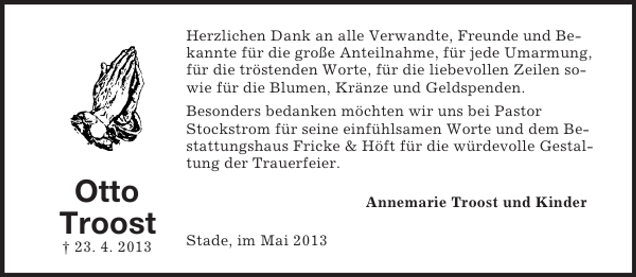 <p>Herzlichen Dank an alle Verwandte, Freunde und Bekannte für die große Anteilnahme, für jede Umarmung,<br />für die tröstenden Worte, für die liebevollen Zeilen sowie für die Blumen, Kränze und Geldspenden.<br />Besonders bedanken möchten wir uns bei Pastor<br />Stockstrom für seine einfühlsamen Worte und dem Bestattungshaus Fricke &amp; Höft für die würdevolle Gestaltung der Trauerfeier.</p><p>Otto<br />Troost<br />† 23. 4. 2013</p><p>Annemarie Troost und Kinder<br />Stade, im Mai 2013</p>