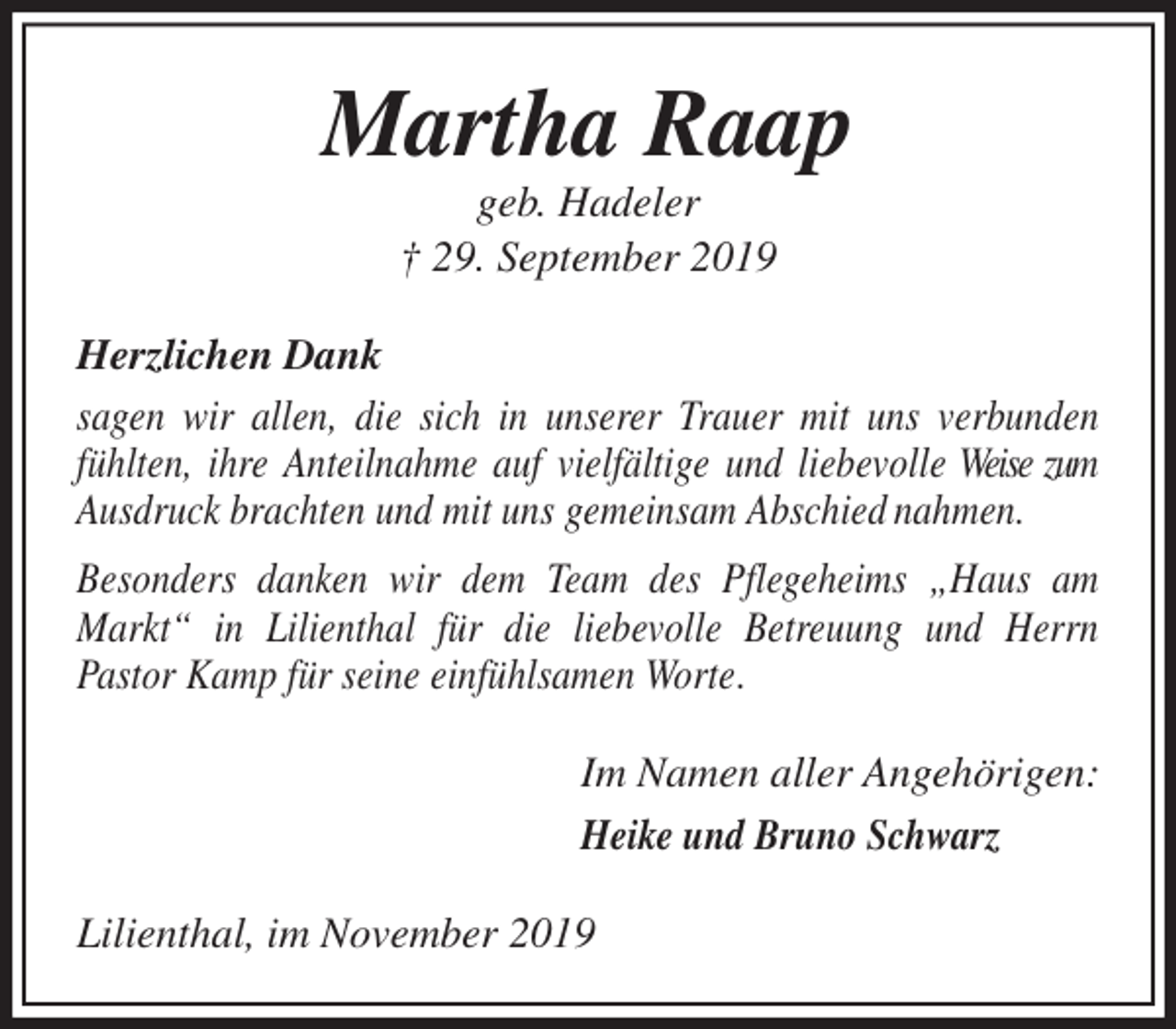<p>Martha Raap<br />geb. Hadeler<br />† 29. September 2019<br />Herzlichen Dank<br />sagen wir allen, die sich in unserer Trauer mit uns verbunden fühlten, ihre Anteilnahme auf vielfältige und liebevolle Weise zum Ausdruck brachten und mit uns gemeinsam Abschied nahmen.<br />Besonders danken wir dem Team des Pflegeheims „Haus am Markt“ in Lilienthal für die liebevolle Betreuung und Herrn<br />Pastor Kamp für seine einfühlsamen Worte.<br />Im Namen aller Angehörigen:<br />Heike und Bruno Schwarz<br />Lilienthal, im November 2019</p>