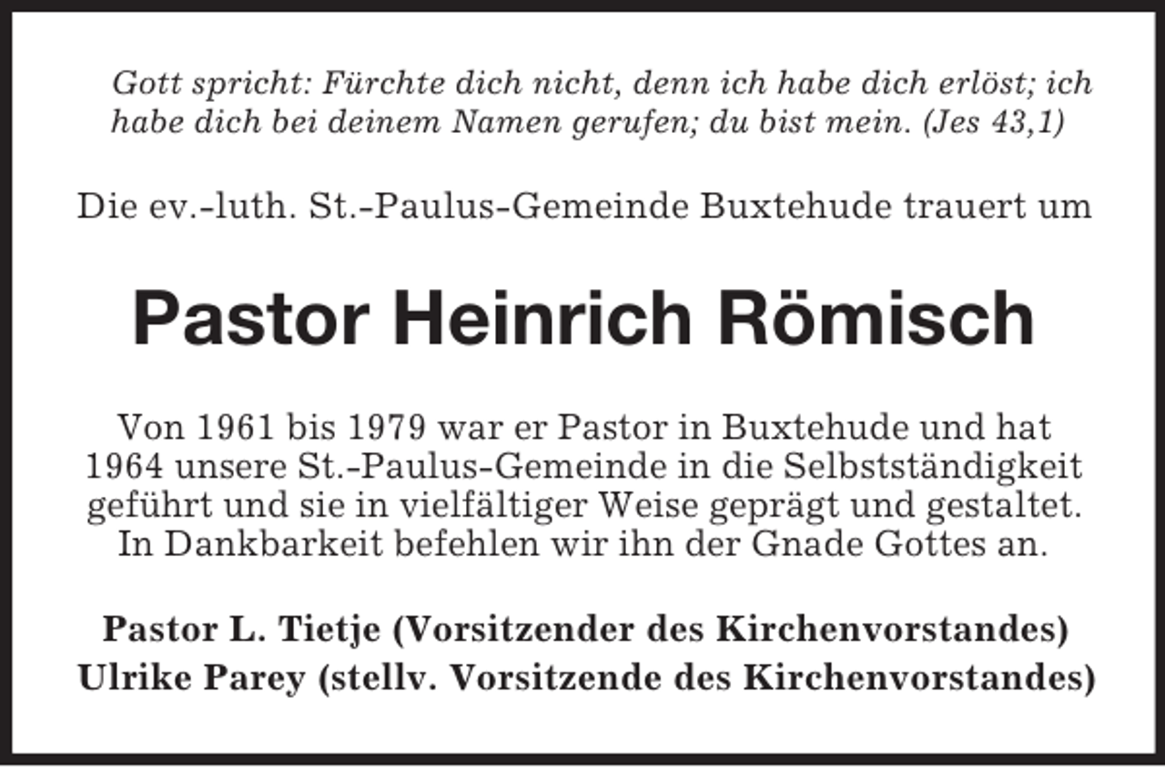 <p>Gott spricht: Fürchte dich nicht, denn ich habe dich erlöst; ich<br />habe dich bei deinem Namen gerufen; du bist mein. (Jes 43,1)</p><p>Die ev.-luth. St.-Paulus-Gemeinde Buxtehude trauert um</p><p>Pastor Heinrich Römisch<br />Von 1961 bis 1979 war er Pastor in Buxtehude und hat<br />1964 unsere St.-Paulus-Gemeinde in die Selbstständigkeit<br />geführt und sie in vielfältiger Weise geprägt und gestaltet.<br />In Dankbarkeit befehlen wir ihn der Gnade Gottes an.<br />Pastor L. Tietje (Vorsitzender des Kirchenvorstandes)<br />Ulrike Parey (stellv. Vorsitzende des Kirchenvorstandes)</p>