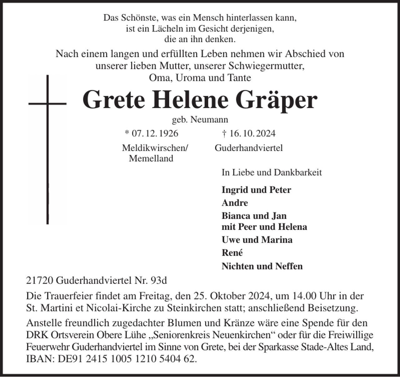 <p>Das Schönste, was ein Mensch hinterlassen kann,<br />ist ein Lächeln im Gesicht derjenigen,<br />die an ihn denken.<br />Nach einem langen und erfüllten Leben nehmen wir Abschied von<br />unserer lieben Mutter, unserer Schwiegermutter,<br />Oma, Uroma und Tante<br />Grete Helene Gräper<br />geb. Neumann<br />* 07. 12. 1926 † 16. 10. 2024<br />Meldikwirschen/ Guderhandviertel<br />Memelland<br />In Liebe und Dankbarkeit<br />Ingrid und Peter<br />Andre<br />Bianca und Jan<br />mit Peer und Helena<br />Uwe und Marina<br />René<br />Nichten und Neffen<br />21720 Guderhandviertel Nr. 93d<br />Die Trauerfeier findet am Freitag, den 25. Oktober 2024, um 14.00 Uhr in der St. Martini et Nicolai-Kirche zu Steinkirchen statt; anschließend Beisetzung.<br />Anstelle freundlich zugedachter Blumen und Kränze wäre eine Spende für den DRK Ortsverein Obere Lühe „Seniorenkreis Neuenkirchen“ oder für die Freiwillige Feuerwehr Guderhandviertel im Sinne von Grete, bei der Sparkasse Stade-Altes Land, IBAN: DE91 2415 1005 1210 5404 62.</p>