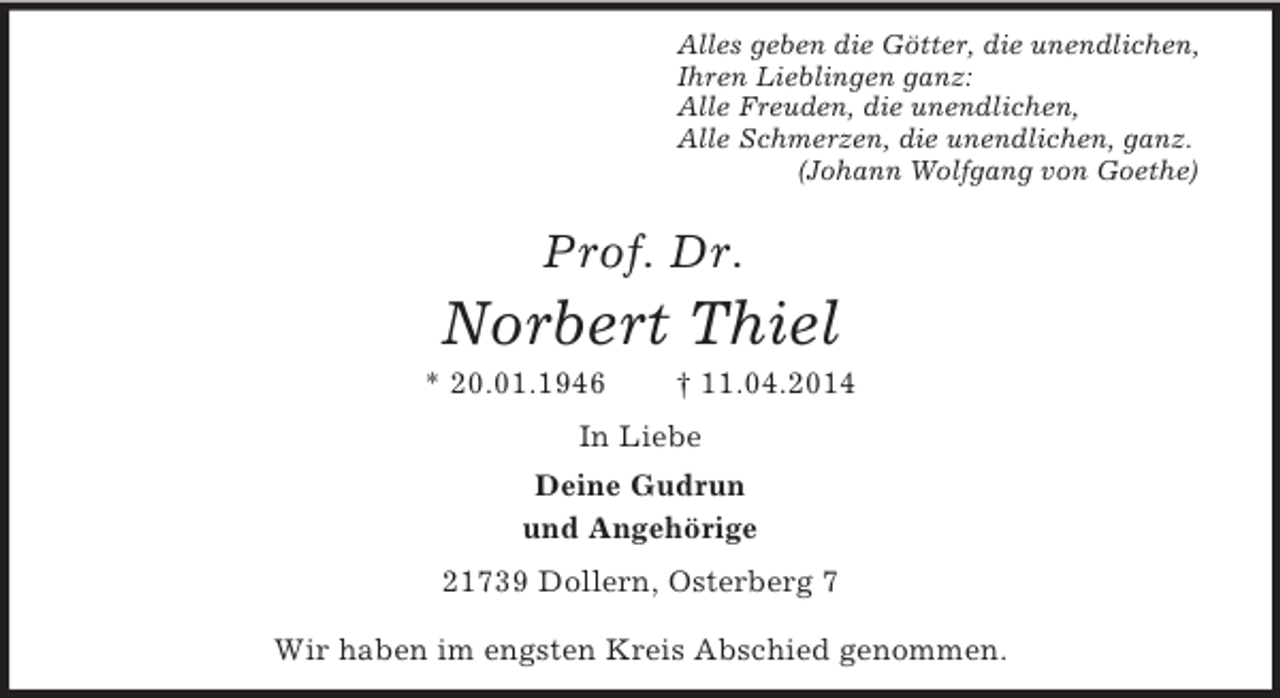 <p>Alles geben die Götter, die unendlichen,<br />Ihren Lieblingen ganz:<br />Alle Freuden, die unendlichen,<br />Alle Schmerzen, die unendlichen, ganz.<br />(Johann Wolfgang von Goethe)<br />Prof. Dr.<br />Norbert Thiel<br />* 20.01.1946 † 11.04.2014<br />In Liebe<br />Deine Gudrun<br />und Angehörige<br />21739 Dollern, Osterberg 7</p><p>Wir haben im engsten Kreis Abschied genommen.</p>