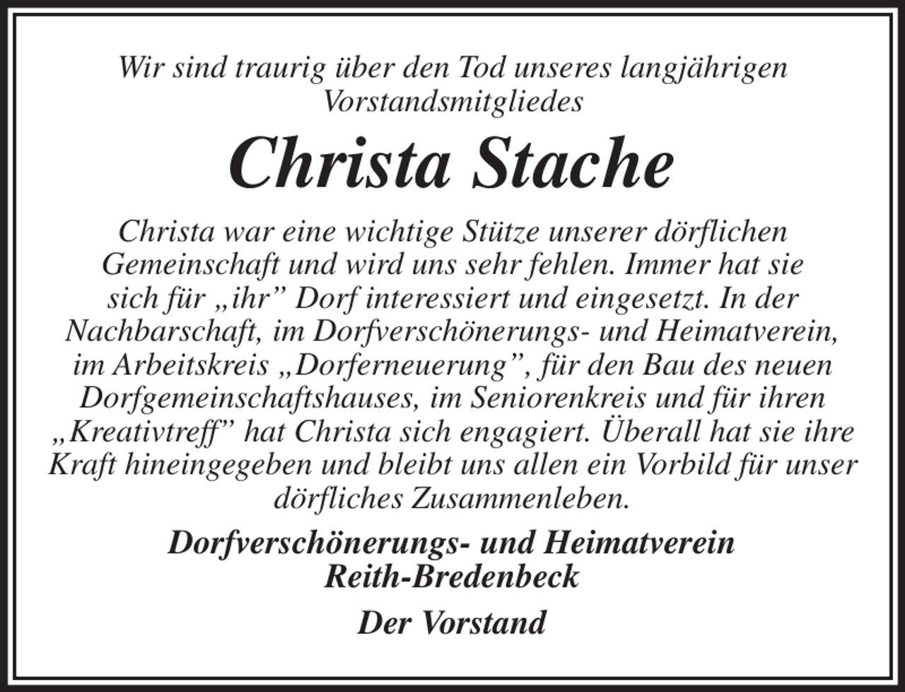 <p>Wir sind traurig über den Tod unseres langjährigen<br />Vorstandsmitgliedes<br />Christa Stache<br />Christa war eine wichtige Stütze unserer dörflichen<br />Gemeinschaft und wird uns sehr fehlen. Immer hat sie<br />sich für „ihr” Dorf interessiert und eingesetzt. In der<br />Nachbarschaft, im Dorfverschönerungs- und Heimatverein, im Arbeitskreis „Dorferneuerung”, für den Bau des neuen Dorfgemeinschaftshauses, im Seniorenkreis und für ihren „Kreativtreff” hat Christa sich engagiert. Überall hat sie ihre Kraft hineingegeben und bleibt uns allen ein Vorbild für unser dörfliches Zusammenleben.<br />Dorfverschönerungs- und Heimatverein<br />Reith-Bredenbeck<br />Der Vorstand</p>