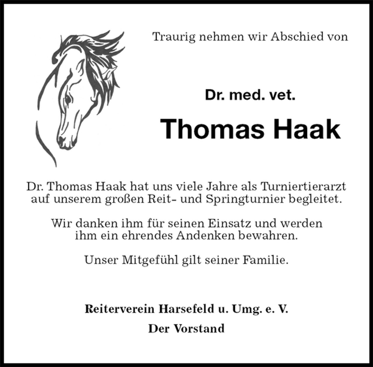 <p>Traurig nehmen wir Abschied von<br />Dr. med. vet.</p><p>Thomas Haak<br />Dr. Thomas Haak hat uns viele Jahre als Turniertierarzt auf unserem großen Reit- und Springturnier begleitet.</p><p>Wir danken ihm für seinen Einsatz und werden<br />ihm ein ehrendes Andenken bewahren.</p><p>Unser Mitgefühl gilt seiner Familie.<br />Reiterverein Harsefeld u. Umg. e. V.<br />Der Vorstand</p>