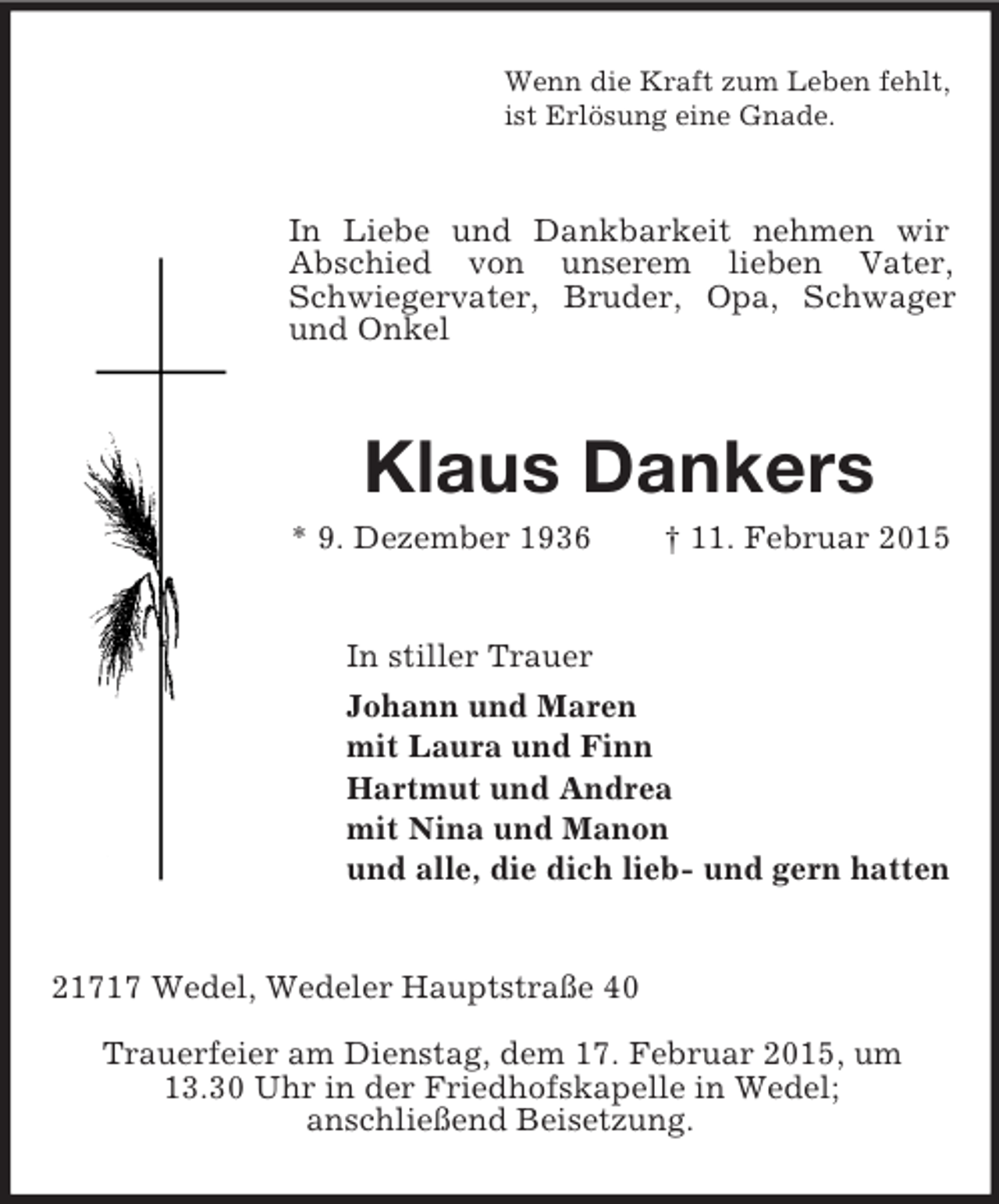 <p>Wenn die Kraft zum Leben fehlt,<br />ist Erlösung eine Gnade.<br />In Liebe und Dankbarkeit nehmen wir<br />Abschied von unserem lieben Vater, Schwiegervater, Bruder, Opa, Schwager und Onkel<br />Klaus Dankers<br />* 9. Dezember 1936 † 11. Februar 2015<br />In stiller Trauer<br />Johann und Maren<br />mit Laura und Finn<br />Hartmut und Andrea<br />mit Nina und Manon<br />und alle, die dich lieb- und gern hatten<br />21717 Wedel, Wedeler Hauptstraße 40</p><p>Trauerfeier am Dienstag, dem 17. Februar 2015, um<br />13.30 Uhr in der Friedhofskapelle in Wedel;<br />anschließend Beisetzung.</p>