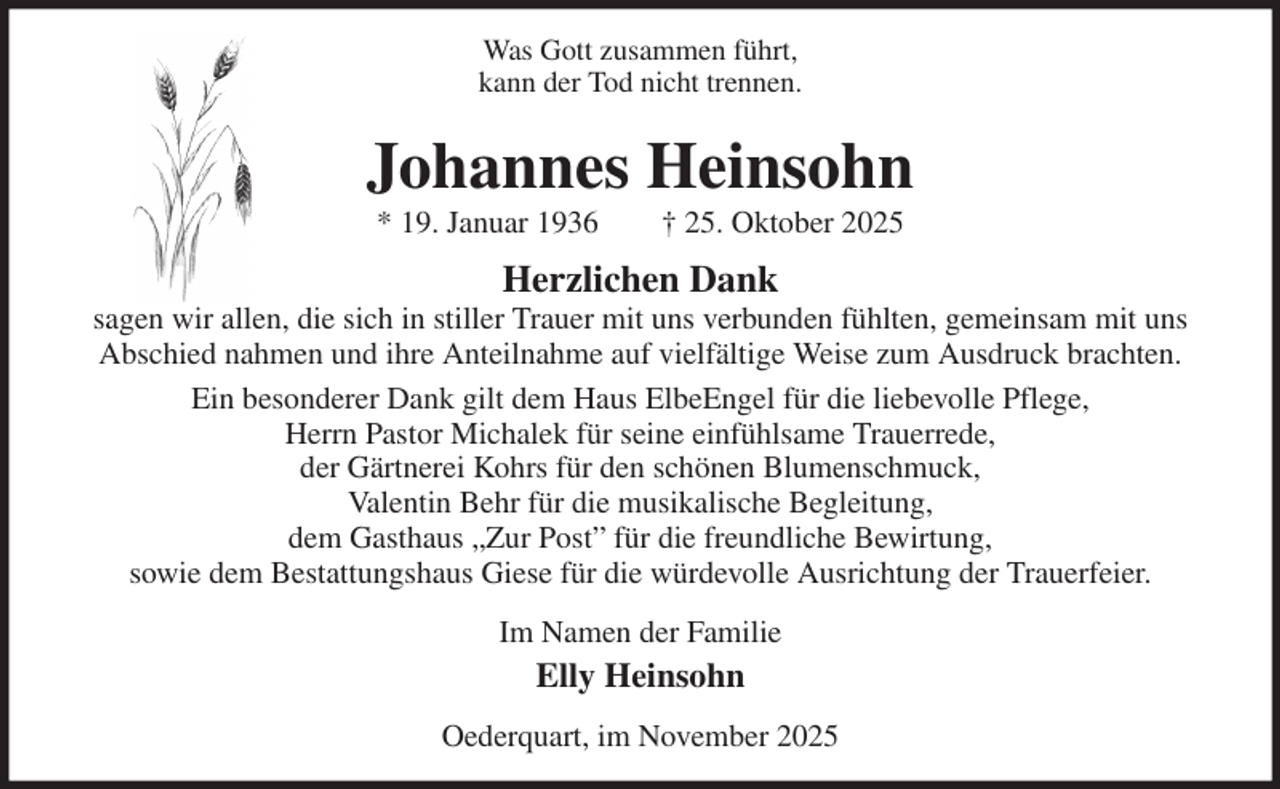 <p>Was Gott zusammen führt,<br />kann der Tod nicht trennen.<br />Johannes Heinsohn<br />* 19. Januar 1936 † 25. Oktober 2025<br />Herzlichen Dank<br />sagen wir allen, die sich in stiller Trauer mit uns verbunden fühlten, gemeinsam mit uns<br />Abschied nahmen und ihre Anteilnahme auf vielfältige Weise zum Ausdruck brachten.<br />Ein besonderer Dank gilt dem Haus ElbeEngel für die liebevolle Pflege,<br />Herrn Pastor Michalek für seine einfühlsame Trauerrede,<br />der Gärtnerei Kohrs für den schönen Blumenschmuck,<br />Valentin Behr für die musikalische Begleitung,<br />dem Gasthaus „Zur Post” für die freundliche Bewirtung,<br />sowie dem Bestattungshaus Giese für die würdevolle Ausrichtung der Trauerfeier.<br />Im Namen der Familie<br />Elly Heinsohn<br />Oederquart, im November 2025</p>