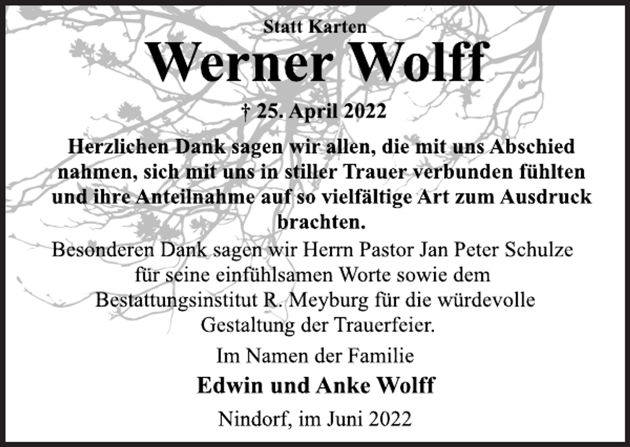 <p>Statt Karten<br />Werner Wolff<br />† 25. April 2022<br />Herzlichen Dank sagen wir allen, die mit uns Abschied<br />nahmen, sich mit uns in stiller Trauer verbunden fühlten<br />und ihre Anteilnahme auf so vielfältige Art zum Ausdruck<br />brachten.<br />Besonderen Dank sagen wir Herrn Pastor Jan Peter<br />Schulze für seine einfühlsamen Worte sowie dem<br />Bestattungsinstitut R. Meyburg für die würdevolle<br />Gestaltung der Trauerfeier.<br />Im Namen der Familie<br />Edwin und Anke Wolff<br />Nindorf, im Juni 2022</p>