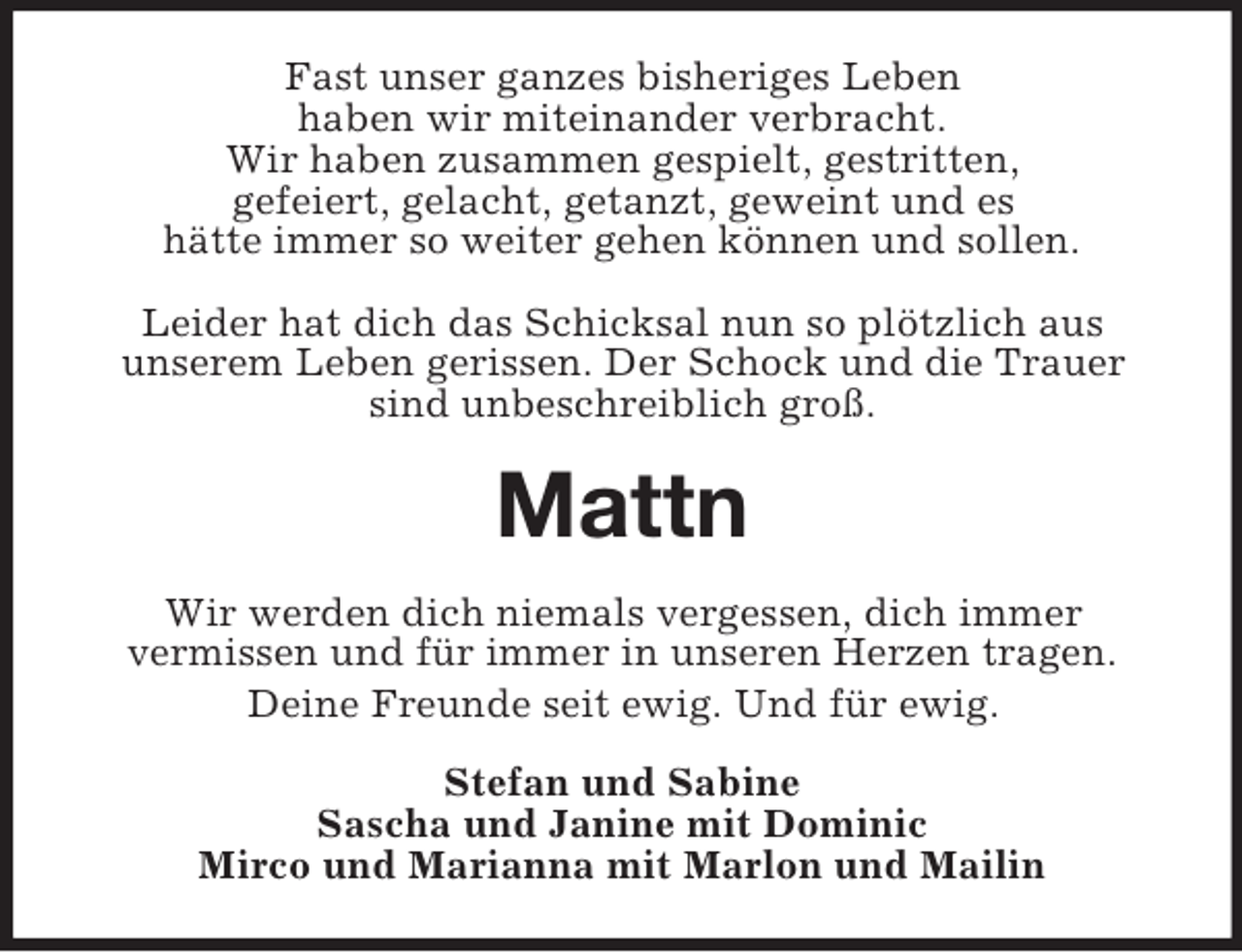 <p>Fast unser ganzes bisheriges Leben<br />haben wir miteinander verbracht.<br />Wir haben zusammen gespielt, gestritten,<br />gefeiert, gelacht, getanzt, geweint und es<br />hätte immer so weiter gehen können und sollen.</p><p>Leider hat dich das Schicksal nun so plötzlich aus<br />unserem Leben gerissen. Der Schock und die Trauer sind unbeschreiblich groß.<br />Mattn<br />Wir werden dich niemals vergessen, dich immer<br />vermissen und für immer in unseren Herzen tragen.<br />Deine Freunde seit ewig. Und für ewig.<br />Stefan und Sabine<br />Sascha und Janine mit Dominic<br />Mirco und Marianna mit Marlon und Mailin</p>