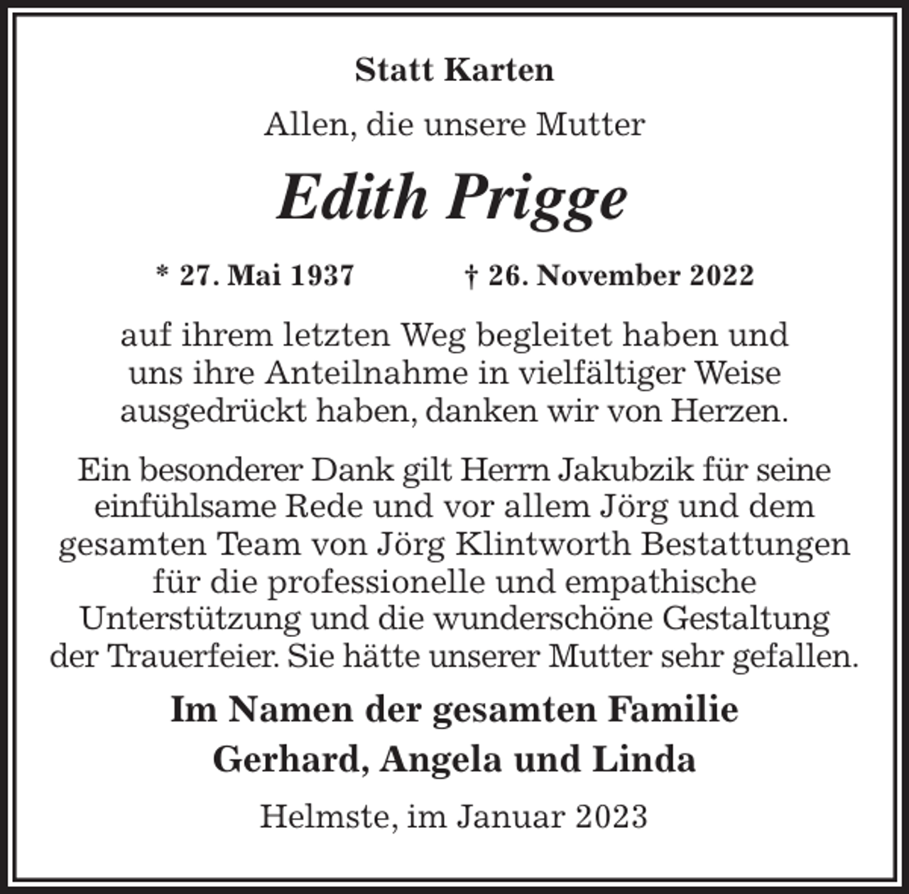 <p>Statt Karten<br />Allen, die unsere Mutter<br />Edith Prigge<br />* 27. Mai 1937 † 26. November 2022<br />auf ihrem letzten Weg begleitet haben und<br />uns ihre Anteilnahme in vielfältiger Weise<br />ausgedrückt haben, danken wir von Herzen.<br />Ein besonderer Dank gilt Herrn Jakubzik für seine einfühlsame Rede und vor allem Jörg und dem<br />gesamten Team von Jörg Klintworth Bestattungen für die professionelle und empathische<br />Unterstützung und die wunderschöne Gestaltung<br />der Trauerfeier. Sie hätte unserer Mutter sehr gefallen.<br />Im Namen der gesamten Familie<br />Gerhard, Angela und Linda<br />Helmste, im Januar 2023</p>