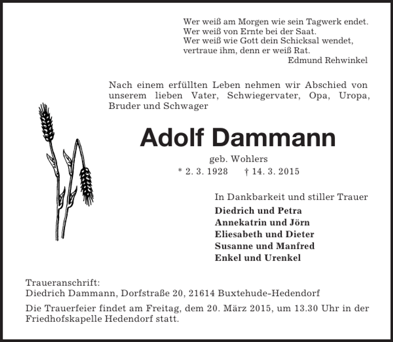<p>Wer weiß am Morgen wie sein Tagwerk endet.<br />Wer weiß von Ernte bei der Saat.<br />Wer weiß wie Gott dein Schicksal wendet,<br />vertraue ihm, denn er weiß Rat.<br />Edmund Rehwinkel<br />Nach einem erfüllten Leben nehmen wir Abschied von unserem lieben Vater, Schwiegervater, Opa, Uropa,<br />Bruder und Schwager<br />Adolf Dammann<br />geb. Wohlers<br />* 2. 3. 1928 † 14. 3. 2015<br />In Dankbarkeit und stiller Trauer<br />Diedrich und Petra<br />Annekatrin und Jörn<br />Eliesabeth und Dieter<br />Susanne und Manfred<br />Enkel und Urenkel<br />Traueranschrift:<br />Diedrich Dammann, Dorfstraße 20, 21614 Buxtehude-Hedendorf<br />Die Trauerfeier findet am Freitag, dem 20. März 2015, um 13.30 Uhr in der Friedhofskapelle Hedendorf statt.</p>