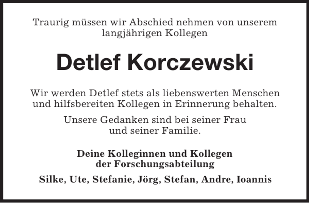 <p>Traurig müssen wir Abschied nehmen von unserem<br />langjährigen Kollegen</p><p>Detlef Korczewski<br />Wir werden Detlef stets als liebenswerten Menschen<br />und hilfsbereiten Kollegen in Erinnerung behalten.<br />Unsere Gedanken sind bei seiner Frau<br />und seiner Familie.<br />Deine Kolleginnen und Kollegen<br />der Forschungsabteilung<br />Silke, Ute, Stefanie, Jörg, Stefan, Andre, Ioannis</p>