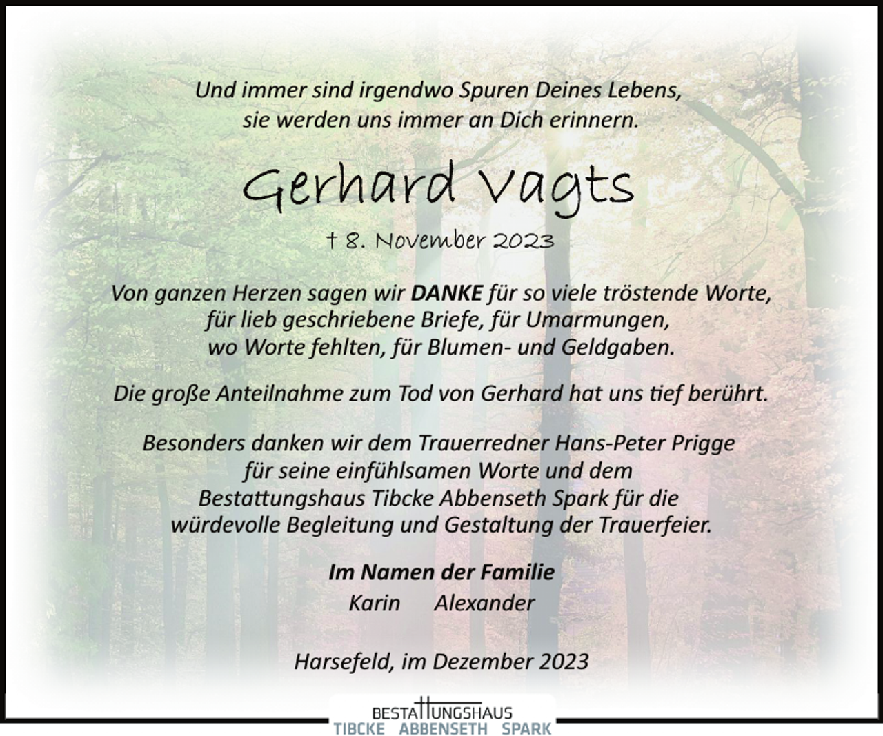 <p>Und immer sind irgendwo Spuren Deines Lebens,<br />sie werden uns immer an Dich erinnern.</p>
<p>Von ganzen Herzen sagen wir DANKE für so viele tröstende Worte,<br />für lieb geschriebene Briefe, für Umarmungen,<br />wo Worte fehlten, für Blumen­ und Geldgaben.<br />Die große Anteilnahme zum Tod von Gerhard hat uns tief berührt.<br />Besonders danken wir dem Trauerredner Hans­Peter Prigge<br />für seine einfühlsamen Worte und dem<br />Bestattungshaus Tibcke Abbenseth Spark für die<br />würdevolle Begleitung und Gestaltung der Trauerfeier.<br />Im Namen der Familie<br />Karin Alexander<br />Harsefeld, im Dezember 2023</p>