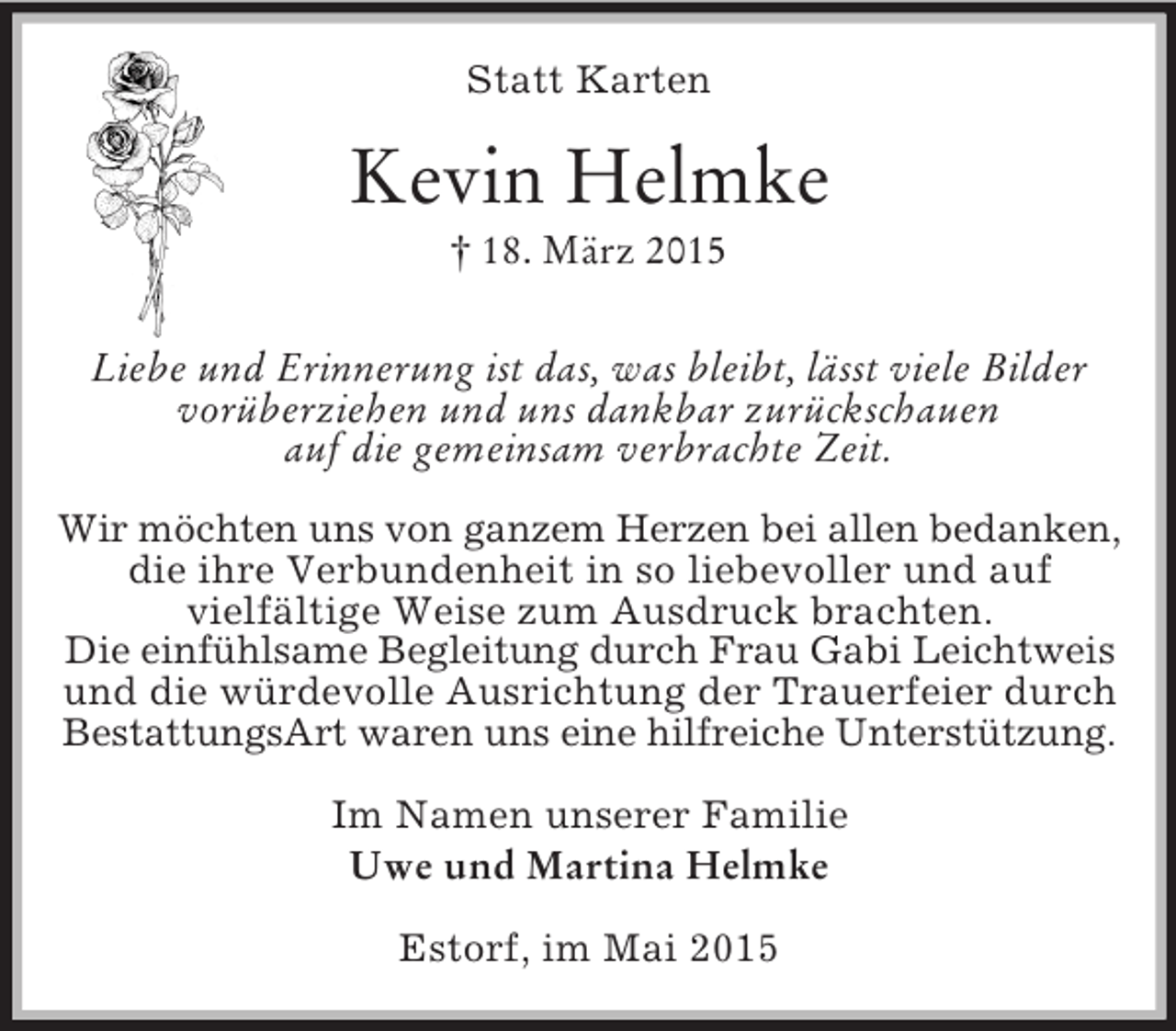 <p>Statt Karten<br />Kevin Helmke<br />† 18. März 2015<br />Liebe und Erinnerung ist das, was bleibt, lässt viele Bilder<br />vorüberziehen und uns dankbar zurückschauen<br />auf die gemeinsam verbrachte Zeit.<br />Wir möchten uns von ganzem Herzen bei allen bedanken,<br />die ihre Verbundenheit in so liebevoller und auf<br />vielfältige Weise zum Ausdruck brachten.<br />Die einfühlsame Begleitung durch Frau Gabi Leichtweis<br />und die würdevolle Ausrichtung der Trauerfeier durch<br />BestattungsArt waren uns eine hilfreiche Unterstützung.</p>
<p>Im Namen unserer Familie<br />Uwe und Martina Helmke</p>
<p>Estorf, im Mai 2015</p>