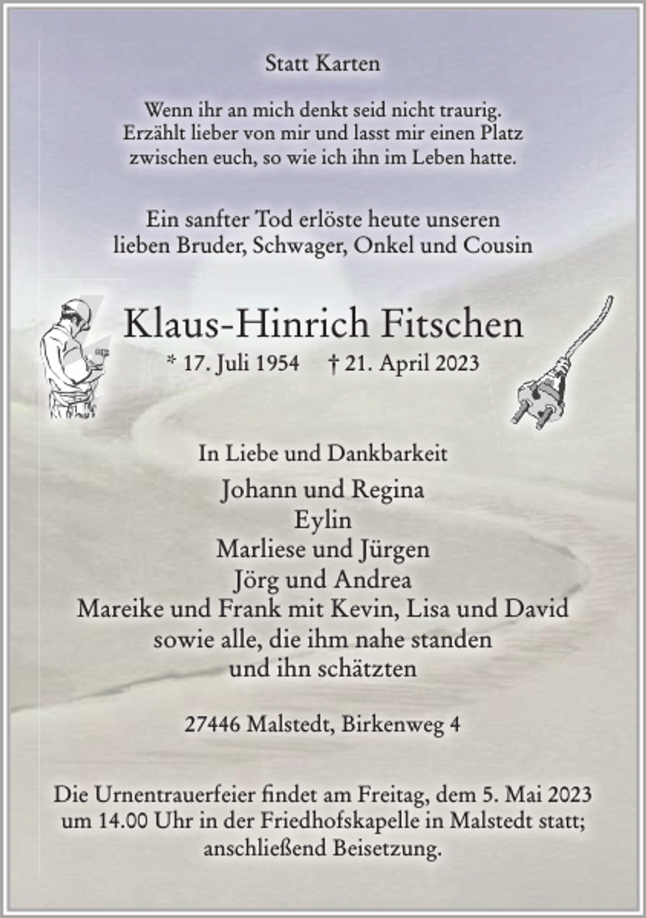 <p>Statt Karten<br />Wenn ihr an mich denkt seid nicht traurig.<br />Erzählt lieber von mir und lasst mir einen Platz<br />zwischen euch, so wie ich ihn im Leben hatte.<br />Ein sanfter Tod erlöste heute unseren<br />lieben Bruder, Schwager, Onkel und Cousin<br />Klaus-Hinrich Fitschen<br />* 17. Juli 1954 † 21. April 2023<br />In Liebe und Dankbarkeit<br />Johann und Regina<br />Eylin<br />Marliese und Jürgen<br />Jörg und Andrea<br />Mareike und Frank mit Kevin, Lisa und David<br />sowie alle, die ihm nahe standen<br />und ihn schätzten<br />27446 Malstedt, Birkenweg 4<br />Die Urnentrauerfeier findet am Freitag, dem 5. Mai 2023 um 14.00 Uhr in der Friedhofskapelle in Malstedt statt; anschließend Beisetzung.</p>