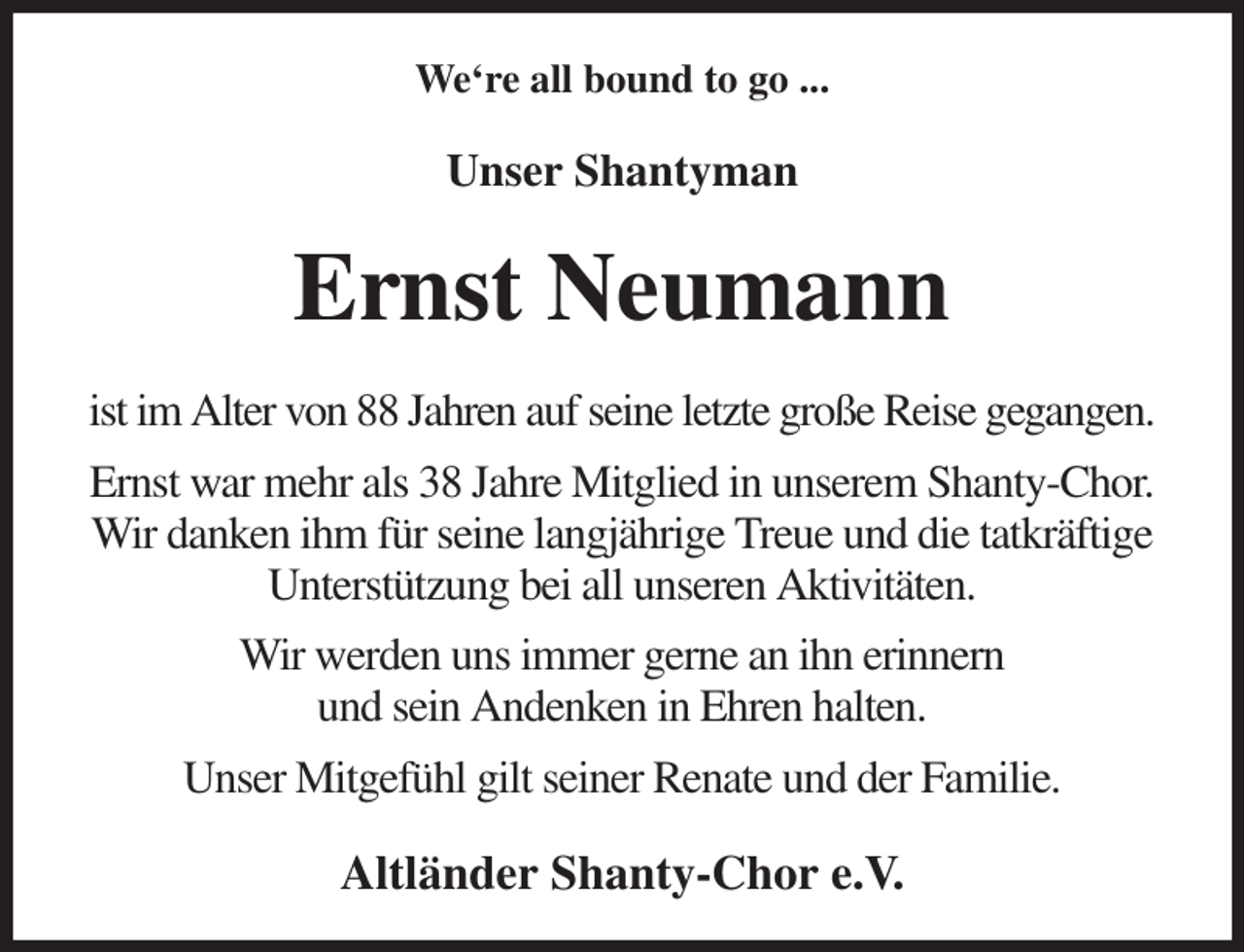 <p>We're all bound to go ...<br />Unser Shantyman<br />Ernst Neumann<br />ist im Alter von 88 Jahren auf seine letzte große Reise gegangen.<br />Ernst war mehr als 38 Jahre Mitglied in unserem Shanty-Chor.<br />Wir danken ihm für seine langjährige Treue und die tatkräftige Unterstützung bei all unseren Aktivitäten.<br />Wir werden uns immer gerne an ihn erinnern<br />und sein Andenken in Ehren halten.<br />Unser Mitgefühl gilt seiner Renate und der Familie.<br />Altländer Shanty-Chor e.V.</p>