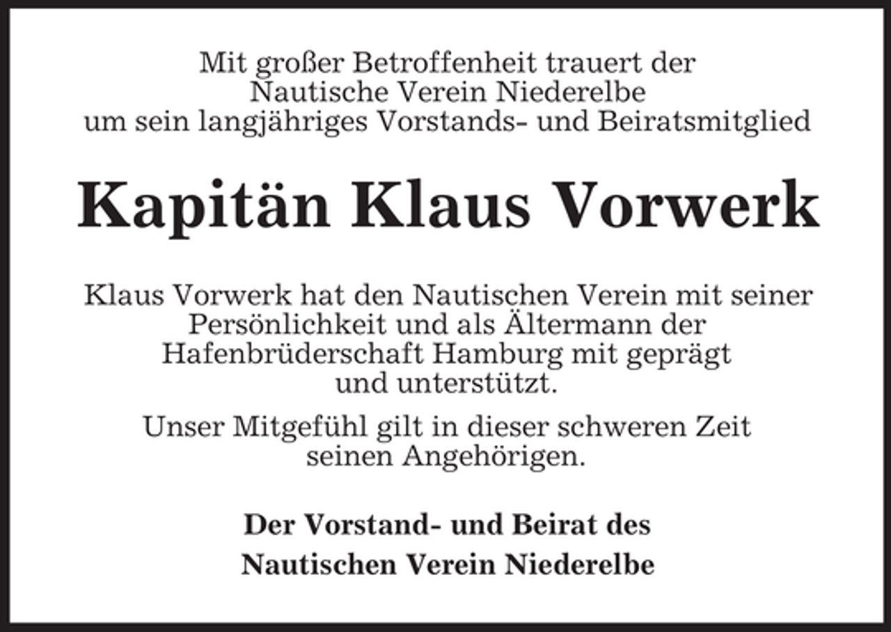 <p>Mit großer Betroffenheit trauert der<br />Nautische Verein Niederelbe<br />um sein langjähriges Vorstands- und Beiratsmitglied</p><p>Kapitän Klaus Vorwerk<br />Klaus Vorwerk hat den Nautischen Verein mit seiner<br />Persönlichkeit und als Ältermann der<br />Hafenbrüderschaft Hamburg mit geprägt<br />und unterstützt.<br />Unser Mitgefühl gilt in dieser schweren Zeit<br />seinen Angehörigen.<br />Der Vorstand- und Beirat des<br />Nautischen Verein Niederelbe</p>