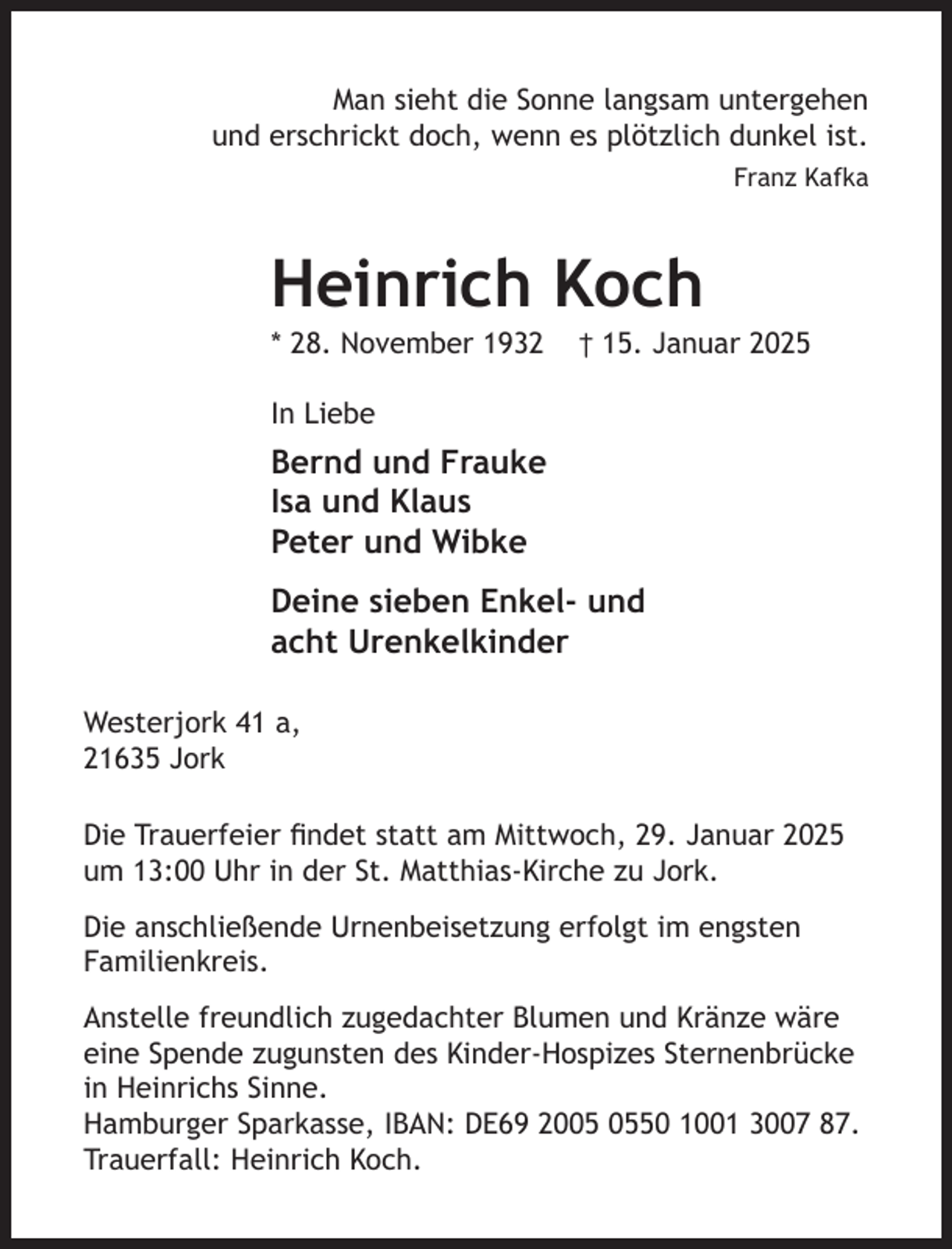 <p>Man sieht die Sonne langsam untergehen<br />und erschrickt doch, wenn es plötzlich dunkel ist.<br />Franz Kafka<br />Heinrich Koch<br />* 28. November 1932 † 15. Januar 2025<br />Die anschließende Urnenbeisetzung erfolgt im engsten Familienkreis.<br />Anstelle freundlich zugedachter Blumen und Kränze wäre eine Spende<br />zugunsten des Kinder-Hospizes Sternenbrücke in Heinrichs Sinne.<br />Hamburger Sparkasse, IBAN: DE69 2005 0550 1001 3007 87.<br />Trauerfall: Heinrich Koch.<br />In Liebe<br />Bernd und Frauke<br />Isa und Klaus<br />Die Trauerfeier findet statt am Mittwoch, 29. Januar 2025 um 13:00 Uhr<br />in der St. Matthias-Kirche zu Jork.</p><p>Peter und Wibke<br />Deine sieben Enkel- und<br />acht Urenkelkinder<br />Westerjork 41 a,<br />21635 Jork</p>