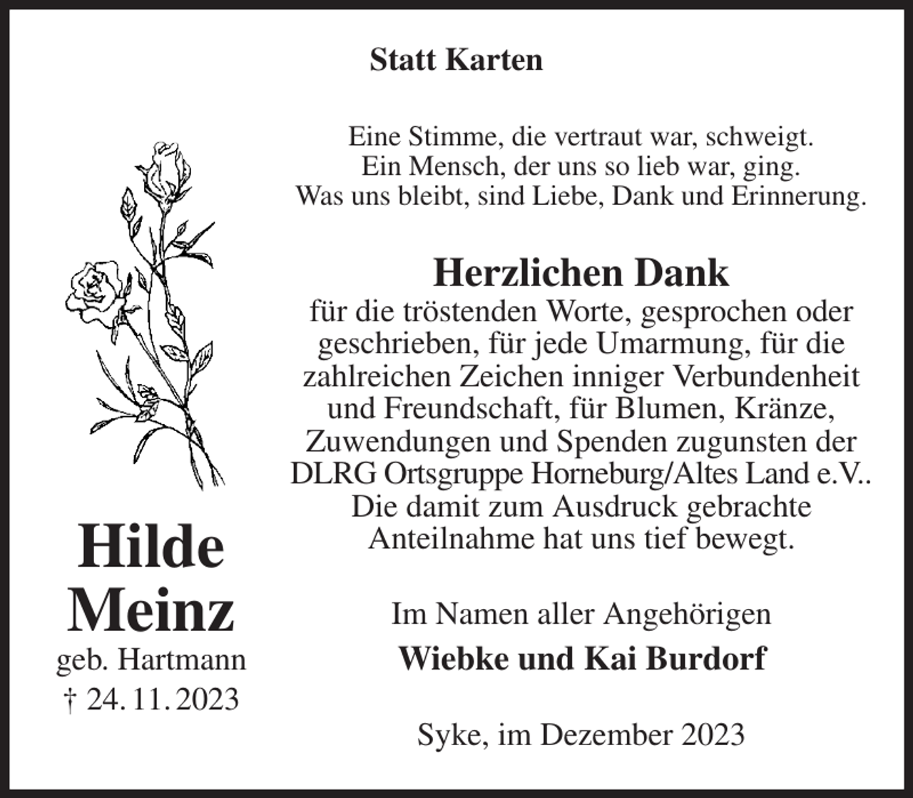 <p>Statt Karten<br />Eine Stimme, die vertraut war, schweigt.<br />Ein Mensch, der uns so lieb war, ging.<br />Was uns bleibt, sind Liebe, Dank und Erinnerung.<br />Herzlichen Dank<br />für die tröstenden Worte, gesprochen oder<br />geschrieben, für jede Umarmung, für die<br />zahlreichen Zeichen inniger Verbundenheit und Freundschaft, für Blumen, Kränze,<br />Zuwendungen und Spenden zugunsten der DLRG Ortsgruppe Horneburg/Altes Land e.V..<br />Die damit zum Ausdruck gebrachte<br />Anteilnahme hat uns tief bewegt.<br />Im Namen aller Angehörigen<br />Wiebke und Kai Burdorf<br />Syke, im Dezember 2023<br />Hilde Meinz<br />geb. Hartmann<br />† 24. 11. 2023</p>
