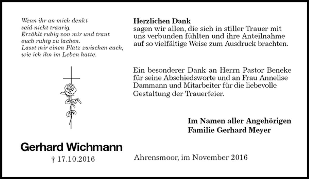 <p>Herzlichen Dank<br />sagen wir allen, die sich in stiller Trauer mit<br />uns verbunden fühlten und ihre Anteilnahme<br />auf so vielfältige Weise zum Ausdruck brachten.<br />Ein besonderer Dank an Herrn Pastor Beneke<br />für seine Abschiedsworte und an Frau Annelise Dammann und Mitarbeiter für die liebevolle<br />Gestaltung der Trauerfeier.<br />Im Namen aller Angehörigen<br />Familie Gerhard Meyer<br />Ahrensmoor, im November 2016<br />Gerhard Wichmann<br />† 17.10.2016<br />Wenn ihr an mich denkt<br />seid nicht traurig.<br />Erzählt ruhig von mir und traut<br />euch ruhig zu lachen.<br />Lasst mir einen Platz zwischen euch,<br />wie ich ihn im Leben hatte.</p>